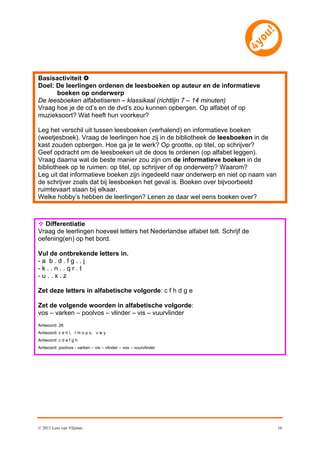 Basisactiviteit 
Doel: De leerlingen ordenen de leesboeken op auteur en de informatieve
      boeken op onderwerp
De leesboeken alfabetiseren – klassikaal (richtlijn 7 – 14 minuten)
Vraag hoe je de cd’s en de dvd’s zou kunnen opbergen. Op alfabet of op
muzieksoort? Wat heeft hun voorkeur?

Leg het verschil uit tussen leesboeken (verhalend) en informatieve boeken
(weetjesboek). Vraag de leerlingen hoe zij in de bibliotheek de leesboeken in de
kast zouden opbergen. Hoe ga je te werk? Op grootte, op titel, op schrijver?
Geef opdracht om de leesboeken uit de doos te ordenen (op alfabet leggen).
Vraag daarna wat de beste manier zou zijn om de informatieve boeken in de
bibliotheek op te ruimen: op titel, op schrijver of op onderwerp? Waarom?
Leg uit dat informatieve boeken zijn ingedeeld naar onderwerp en niet op naam van
de schrijver zoals dat bij leesboeken het geval is. Boeken over bijvoorbeeld
ruimtevaart staan bij elkaar.
Welke hobby’s hebben de leerlingen? Lenen ze daar wel eens boeken over?



 Differentiatie
Vraag de leerlingen hoeveel letters het Nederlandse alfabet telt. Schrijf de
oefening(en) op het bord.

Vul de ontbrekende letters in.
-a b.d.fg..j
-k..n..qr.t
-u..x.z

Zet deze letters in alfabetische volgorde: c f h d g e

Zet de volgende woorden in alfabetische volgorde:
vos – varken – poolvos – vlinder – vis – vuurvlinder
Antwoord: 26
Antwoord: c e h i, l m o p s, v w y
Antwoord: c d e f g h
Antwoord: poolvos - varken – vis – vlinder – vos – vuurvlinder




© 2011 Leni van Vlijmen                                                             10
 