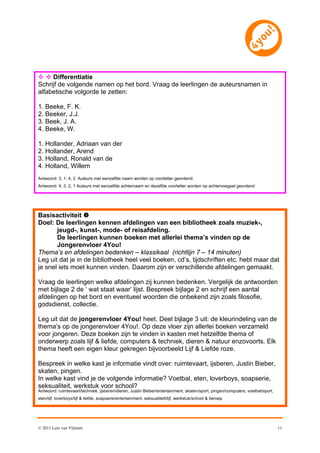   Differentiatie
Schrijf de volgende namen op het bord. Vraag de leerlingen de auteursnamen in
alfabetische volgorde te zetten:

1. Beeke, F. K.
2. Beeker, J.J.
3. Beek, J. A.
4. Beeke, W.

1. Hollander, Adriaan van der
2. Hollander, Arend
3. Holland, Ronald van de
4. Holland, Willem
Antwoord: 3, 1, 4, 2 Auteurs met eenzelfde naam worden op voorletter geordend.
Antwoord: 4, 3, 2, 1 Auteurs met eenzelfde achternaam en dezelfde voorletter worden op achtervoegsel geordend




Basisactiviteit 
Doel: De leerlingen kennen afdelingen van een bibliotheek zoals muziek-,
       jeugd-, kunst-, mode- of reisafdeling.
       De leerlingen kunnen boeken met allerlei thema’s vinden op de
       Jongerenvloer 4You!
Thema’s en afdelingen bedenken – klassikaal (richtlijn 7 – 14 minuten)
Leg uit dat je in de bibliotheek heel veel boeken, cd’s, tijdschriften etc. hebt maar dat
je snel iets moet kunnen vinden. Daarom zijn er verschillende afdelingen gemaakt.

Vraag de leerlingen welke afdelingen zij kunnen bedenken. Vergelijk de antwoorden
met bijlage 2 de ‘ wat staat waar’ lijst. Bespreek bijlage 2 en schrijf een aantal
afdelingen op het bord en eventueel woorden die onbekend zijn zoals filosofie,
godsdienst, collectie.

Leg uit dat de jongerenvloer 4You! heet. Deel bijlage 3 uit: de kleurindeling van de
thema’s op de jongerenvloer 4You!. Op deze vloer zijn allerlei boeken verzameld
voor jongeren. Deze boeken zijn te vinden in kasten met hetzelfde thema of
onderwerp zoals lijf & liefde, computers & techniek, dieren & natuur enzovoorts. Elk
thema heeft een eigen kleur gekregen bijvoorbeeld Lijf & Liefde roze.

Bespreek in welke kast je informatie vindt over: ruimtevaart, ijsberen, Justin Bieber,
skaten, pingen.
In welke kast vind je de volgende informatie? Voetbal, eten, loverboys, soapserie,
seksualiteit, werkstuk voor school?
Antwoord: ruimtevaart/techniek, ijsberen/dieren, Justin Bieber/entertainment, skaten/sport, pingen/computers, voetbal/sport,
eten/lijf, loverboys/lijf & liefde, soapserie/entertainment, seksualiteit/lijf, werkstuk/school & beroep




© 2011 Leni van Vlijmen                                                                                                        11
 