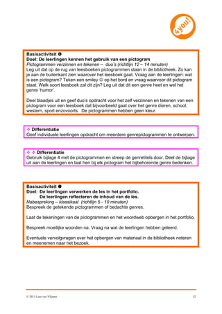 Basisactiviteit 
Doel: De leerlingen kennen het gebruik van een pictogram
Pictogrammen verzinnen en tekenen – duo’s (richtlijn 12 – 14 minuten)
Leg uit dat op de rug van leesboeken pictogrammen staan in de bibliotheek. Zo kan
je aan de buitenkant zien waarover het leesboek gaat. Vraag aan de leerlingen: wat
is een pictogram? Teken een smiley  op het bord en vraag waarvoor dit pictogram
staat. Welk soort leesboek zal dit zijn? Leg uit dat dit een genre heet en wel het
genre ‘humor’.

Deel blaadjes uit en geef duo’s opdracht voor het zelf verzinnen en tekenen van een
pictogram voor een leesboek dat bijvoorbeeld gaat over het genre dieren, school,
western, sport enzovoorts. De pictogrammen hebben geen kleur.



 Differentiatie
Geef individuele leerlingen opdracht om meerdere genrepictogrammen te ontwerpen.


  Differentiatie
Gebruik bijlage 4 met de pictogrammen en streep de genretitels door. Deel de bijlage
uit aan de leerlingen en laat hen bij elk pictogram het bijbehorende genre bedenken.




Basisactiviteit 
Doel: De leerlingen verwerken de les in het portfolio.
      De leerlingen reflecteren de inhoud van de les.
Nabespreking – klassikaal (richtlijn 5 - 10 minuten)
Bespreek de getekende pictogrammen of bedachte genres.

Laat de tekeningen van de pictogrammen en het woordweb opbergen in het portfolio.

Bespreek moeilijke woorden na. Vraag na wat de leerlingen hebben geleerd.

Eventuele vervolgvragen over het opbergen van materiaal in de bibliotheek noteren
en meenemen naar het bezoek.




© 2011 Leni van Vlijmen                                                              12
 