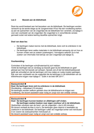 Les 2              Bezoek aan de bibliotheek


Deze les wordt besteed aan het bezoeken van de bibliotheek. De leerlingen worden
verwacht op de eerste etage op de Jongerenvloer 4You! Na een rondleiding werken
zij aan de opdrachten van de vragenlijst die de bibliotheek hen verstrekt, zie bijlage 5
voor een voorbeeld van de vragenlijst. De vragenlijst is in verschillende versies
gemaakt zodat niet iedere leerling dezelfde opdrachten krijgt.


Doel van deze les:

     o De leerlingen maken kennis met de bibliotheek, leren zich te oriënteren in de
       bibliotheek,
     o De leerlingen leren welke materialen in de bibliotheek aanwezig zijn en hoe ze
       kunnen vinden wat ze zoeken (zoekwegen). Vervolgens oefenen ze in het
       zoeken van informatie met behulp van een vragenlijst (zie bijlage 5).


Voorbereiding:

Controleer of de leerlingen schrijfmateriaal bij zich hebben.
Vertel de leerlingen dat ze vandaag op bezoek gaan bij de bibliotheek en geef
globaal aan hoe het bezoek zal verlopen. Spreek ook af dat het bibliotheekbezoek
geldt als schooltijd en dat de leerlingen zich dus netjes en rustig moeten gedragen.
Kijk voor een voorbeeld van de vragenlijst die de leerlingen in de bibliotheek van de
bibliothecaris krijgen naar bijlage 5 “Zoek in de bieb ISK 2011”.


Basisactiviteit 
Doel: De leerlingen leren zich te oriënteren in de bibliotheek
Rondleiding – klassikaal (15 minuten)
De leerlingen worden welkom geheten door de bibliothecaris en krijgen een
rondleiding. De docent assisteert waar nodig en zorgt voor een ordelijk verloop.


Basisactiviteit 
Doel: De leerlingen kunnen boeken en afdelingen zelf vinden.
       De leerlingen zoeken boeken naar eigen voorkeur uit in de bibliotheek.
Opdrachten uitvoeren aan de hand van de vragenlijst – duo’s (45 minuten)
De docent verdeelt de klas in duo’s. De leerlingen gaan daarna in tweetallen op
zoektocht in de bibliotheek. De leerlingen vullen de vragenlijst echter wel individueel
in en voeren de zoekopdrachten individueel uit.
De docent assisteert waar nodig en zorgt voor een ordelijk verloop.




© 2011 Leni van Vlijmen                                                                   13
 