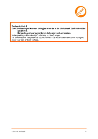 Basisactiviteit 
Doel: De leerlingen kunnen uitleggen waar ze in de bibliotheek boeken hebben
       gevonden.
       De leerlingen beargumenteren de keuze van hun boeken.
Nabespreking – klassikaal (15 minuten) op de 6e etage.
De bibliothecaris bespreekt de opdrachten na. De docent assisteert waar nodig en
zorgt voor een ordelijk verloop.




© 2011 Leni van Vlijmen                                                        14
 