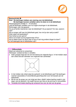 Basisactiviteit 
Doel : De leerlingen hebben een mening over de bibliotheek
       De leerlingen kunnen vertellen wat er te doen is in de bibliotheek
Klassengesprek (richtlijn 5 – 10 minuten)
Laat de leerlingen vertellen over hun eigen ervaringen in de bibliotheek.
Richtvragen voor het gesprek :
Zou je je familie meenemen naar de bibliotheek? Zo ja waarom? Zo nee, waarom
niet?
Als je morgen zelf naar de bibliotheek gaat, hoe vind je dan wat je zoekt?
Waar staan de leesboeken?
Hoe herken je een genre?
Wat is er te doen op de jongerenvloer 4You!
Kan je alleen lezen op deze vloer of zijn er ook nog andere dingen te doen?
Is het belangrijk dat er bibliotheken zijn?




 Differentiatie
Maak een placemat en presenteer
Werkwijze: verdeel de klas in viertallen.
 Ieder groepje krijgt een A3 vel met daarop de volgende figuur. In het midden staat
  een cirkel met een diameter van ongeveer tien centimeter:




    In het midden (de cirkel) staat de opdracht: is de bibliotheek saai? De leerlingen
     noemen associaties of verschillende gezichtspunten over het bezoek aan de
     bibliotheek.
    Elk lid van de groep van vier krijgt een kleur viltstift. Iedere leerling maakt in zijn
     eigen vak de opdracht. Hij maakt hiervan een foto en de print kan in het portfolio.
    Tenslotte licht iedere leerling zijn antwoord toe voor de rest van de groep.




© 2011 Leni van Vlijmen                                                                    16
 