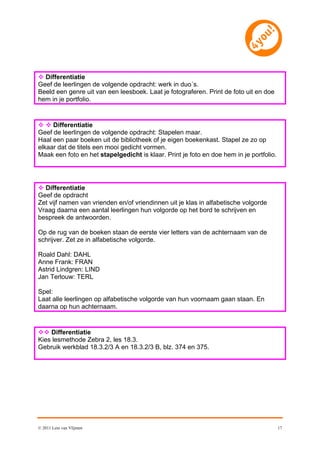  Differentiatie
Geef de leerlingen de volgende opdracht: werk in duo´s.
Beeld een genre uit van een leesboek. Laat je fotograferen. Print de foto uit en doe
hem in je portfolio.


  Differentiatie
Geef de leerlingen de volgende opdracht: Stapelen maar.
Haal een paar boeken uit de bibliotheek of je eigen boekenkast. Stapel ze zo op
elkaar dat de titels een mooi gedicht vormen.
Maak een foto en het stapelgedicht is klaar. Print je foto en doe hem in je portfolio.




 Differentiatie
Geef de opdracht
Zet vijf namen van vrienden en/of vriendinnen uit je klas in alfabetische volgorde
Vraag daarna een aantal leerlingen hun volgorde op het bord te schrijven en
bespreek de antwoorden.

Op de rug van de boeken staan de eerste vier letters van de achternaam van de
schrijver. Zet ze in alfabetische volgorde.

Roald Dahl: DAHL
Anne Frank: FRAN
Astrid Lindgren: LIND
Jan Terlouw: TERL

Spel:
Laat alle leerlingen op alfabetische volgorde van hun voornaam gaan staan. En
daarna op hun achternaam.


 Differentiatie
Kies lesmethode Zebra 2, les 18.3.
Gebruik werkblad 18.3.2/3 A en 18.3.2/3 B, blz. 374 en 375.




© 2011 Leni van Vlijmen                                                                  17
 