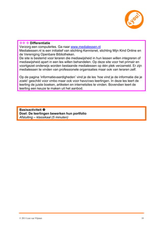   Differentiatie
Verzorg een computerles. Ga naar www.medialessen.nl
Medialessen.nl is een initiatief van stichting Kennisnet, stichting Mijn Kind Online en
de Vereniging Openbare Bibliotheken.
De site is bestemd voor leraren die mediawijsheid in hun lessen willen integreren of
mediawijsheid apart in een les willen behandelen. Op deze site voor het primair en
voortgezet onderwijs worden bestaande medialessen op één plek verzameld. Er zijn
medialessen te vinden van professionele organisaties maar ook van leraren zelf.

Op de pagina ‘informatievaardigheden’ vind je de les ‘hoe vind je de informatie die je
zoekt’ geschikt voor vmbo maar ook voor havo/vwo leerlingen. In deze les leert de
leerling de juiste boeken, artikelen en internetsites te vinden. Bovendien leert de
leerling een keuze te maken uit het aanbod.




Basisactiviteit 
Doel: De leerlingen bewerken hun portfolio
Afsluiting – klassikaal (5 minuten)




© 2011 Leni van Vlijmen                                                               18
 