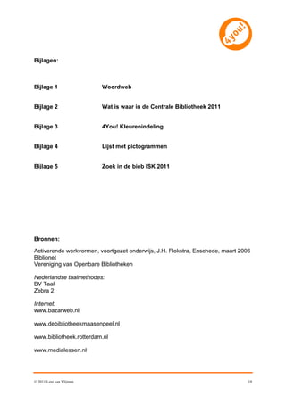 Bijlagen:



Bijlage 1                 Woordweb


Bijlage 2                 Wat is waar in de Centrale Bibliotheek 2011


Bijlage 3                 4You! Kleurenindeling


Bijlage 4                 Lijst met pictogrammen


Bijlage 5                 Zoek in de bieb ISK 2011




Bronnen:

Activerende werkvormen, voortgezet onderwijs, J.H. Flokstra, Enschede, maart 2006
Biblionet
Vereniging van Openbare Bibliotheken

Nederlandse taalmethodes:
BV Taal
Zebra 2

Internet:
www.bazarweb.nl

www.debibliotheekmaasenpeel.nl

www.bibliotheek.rotterdam.nl

www.medialessen.nl




© 2011 Leni van Vlijmen                                                         19
 