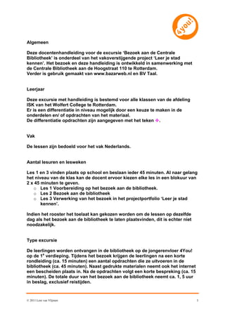 Algemeen

Deze docentenhandleiding voor de excursie ‘Bezoek aan de Centrale
Bibliotheek’ is onderdeel van het vakoverstijgende project ‘Leer je stad
kennen’. Het bezoek en deze handleiding is ontwikkeld in samenwerking met
de Centrale Bibliotheek aan de Hoogstraat 110 te Rotterdam.
Verder is gebruik gemaakt van www.bazarweb.nl en BV Taal.


Leerjaar

Deze excursie met handleiding is bestemd voor alle klassen van de afdeling
ISK van het Wolfert College te Rotterdam.
Er is een differentiatie in niveau mogelijk door een keuze te maken in de
onderdelen en/ of opdrachten van het materiaal.
De differentiatie opdrachten zijn aangegeven met het teken .


Vak

De lessen zijn bedoeld voor het vak Nederlands.


Aantal lesuren en lesweken

Les 1 en 3 vinden plaats op school en beslaan ieder 45 minuten. Al naar gelang
het niveau van de klas kan de docent ervoor kiezen elke les in een blokuur van
2 x 45 minuten te geven.
   o Les 1 Voorbereiding op het bezoek aan de bibliotheek.
   o Les 2 Bezoek aan de bibliotheek
   o Les 3 Verwerking van het bezoek in het projectportfolio ‘Leer je stad
       kennen’.

Indien het rooster het toelaat kan gekozen worden om de lessen op dezelfde
dag als het bezoek aan de bibliotheek te laten plaatsvinden, dit is echter niet
noodzakelijk.


Type excursie

De leerlingen worden ontvangen in de bibliotheek op de jongerenvloer 4You!
op de 1e verdieping. Tijdens het bezoek krijgen de leerlingen na een korte
rondleiding (ca. 15 minuten) een aantal opdrachten die ze uitvoeren in de
bibliotheek (ca. 45 minuten). Naast gedrukte materialen neemt ook het internet
een bescheiden plaats in. Na de opdrachten volgt een korte bespreking (ca. 15
minuten). De totale duur van het bezoek aan de bibliotheek neemt ca. 1, 5 uur
in beslag, exclusief reistijden.


© 2011 Leni van Vlijmen                                                           3
 