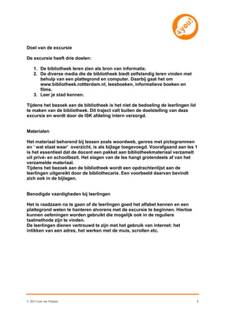 Doel van de excursie

De excursie heeft drie doelen:

     1. De bibliotheek leren zien als bron van informatie.
     2. De diverse media die de bibliotheek biedt zelfstandig leren vinden met
        behulp van een plattegrond en computer. Daarbij gaat het om
        www.bibliotheek.rottterdam.nl, leesboeken, informatieve boeken en
        films.
     3. Leer je stad kennen.

Tijdens het bezoek aan de bibliotheek is het niet de bedoeling de leerlingen lid
te maken van de bibliotheek. Dit traject valt buiten de doelstelling van deze
excursie en wordt door de ISK afdeling intern verzorgd.


Materialen

Het materiaal behorend bij lessen zoals woordweb, genres met pictogrammen
en ‘ wat staat waar’ overzicht, is als bijlage toegevoegd. Voorafgaand aan les 1
is het essentieel dat de docent een pakket aan bibliotheekmateriaal verzamelt
uit privé- en schoolbezit. Het slagen van de les hangt grotendeels af van het
verzamelde materiaal.
Tijdens het bezoek aan de bibliotheek wordt een opdrachtenlijst aan de
leerlingen uitgereikt door de bibliothecaris. Een voorbeeld daarvan bevindt
zich ook in de bijlagen.


Benodigde vaardigheden bij leerlingen

Het is raadzaam na te gaan of de leerlingen goed het alfabet kennen en een
plattegrond weten te hanteren alvorens met de excursie te beginnen. Hiertoe
kunnen oefeningen worden gebruikt die mogelijk ook in de reguliere
taalmethode zijn te vinden.
De leerlingen dienen vertrouwd te zijn met het gebruik van internet: het
intikken van een adres, het werken met de muis, scrollen etc.




© 2011 Leni van Vlijmen                                                            4
 