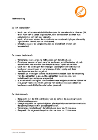 Taakverdeling



De ISK coördinator

     o Maakt een afspraak met de bibliotheek om de bezoeken in te plannen (dit
       dient ruim van te voren te gebeuren, veel bibliotheken plannen hun
       activiteiten al een half jaar vooruit).
     o Maakt afspraken binnen de school over de roosterwijzigingen die nodig
       zijn voor het bezoek aan de bibliotheek.
     o Draagt zorg voor de vergoeding aan de bibliotheek (indien van
       toepassing).



De docent Nederlands

     o Verzorgt de les voor en na het bezoek aan de bibliotheek.
     o Zorgt voor pennen of gaat na of de leerlingen schrijfmateriaal bij zich
       hebben voor het invullen van de opdrachtlijst tijden het bezoek.
     o Gaat na of de leerlingen de benodigde vaardigheden bezitten zoals
       hierboven omschreven en zorgt ervoor, indien nodig, dat deze
       vaardigheden worden opgefrist.
     o Verdeelt de leerlingen tijdens het bibliotheekbezoek voor de uitvoering
       van de opdrachten in duo’s. De opdrachten worden echter wel
       individueel ingevuld op de vragenlijst.
     o Is actief betrokken bij het bibliotheekbezoek: begeleidt de klas tijdens de
       reis, zorgt voor een ordelijk verloop van het bezoek en assisteert de
       leerlingen en de bibliothecaris indien gewenst.



De bibliothecaris

     o Bespreekt met de ISK coördinator van de school de planning van de
       bibliotheekbezoeken.
     o Draagt zorg voor de opdrachtlijsten, plattegrondjes en deelt deze uit aan
       de leerlingen tijdens het bibliotheekbezoek.
     o Verzorgt de rondleiding in de bibliotheek, duur ca. 15 minuten.
     o Bespreekt de uitgevoerde opdrachten na, duur ca. 15 minuten.




© 2011 Leni van Vlijmen                                                            5
 