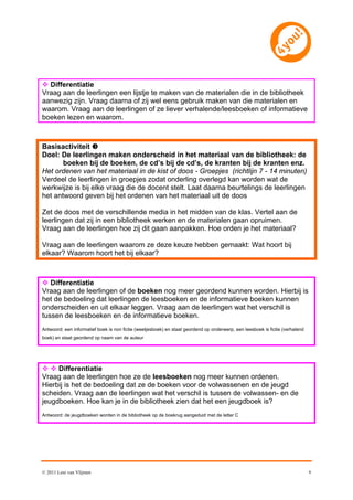  Differentiatie
Vraag aan de leerlingen een lijstje te maken van de materialen die in de bibliotheek
aanwezig zijn. Vraag daarna of zij wel eens gebruik maken van die materialen en
waarom. Vraag aan de leerlingen of ze liever verhalende/leesboeken of informatieve
boeken lezen en waarom.



Basisactiviteit 
Doel: De leerlingen maken onderscheid in het materiaal van de bibliotheek: de
       boeken bij de boeken, de cd’s bij de cd’s, de kranten bij de kranten enz.
Het ordenen van het materiaal in de kist of doos - Groepjes (richtlijn 7 - 14 minuten)
Verdeel de leerlingen in groepjes zodat onderling overlegd kan worden wat de
werkwijze is bij elke vraag die de docent stelt. Laat daarna beurtelings de leerlingen
het antwoord geven bij het ordenen van het materiaal uit de doos

Zet de doos met de verschillende media in het midden van de klas. Vertel aan de
leerlingen dat zij in een bibliotheek werken en de materialen gaan opruimen.
Vraag aan de leerlingen hoe zij dit gaan aanpakken. Hoe orden je het materiaal?

Vraag aan de leerlingen waarom ze deze keuze hebben gemaakt: Wat hoort bij
elkaar? Waarom hoort het bij elkaar?



 Differentiatie
Vraag aan de leerlingen of de boeken nog meer geordend kunnen worden. Hierbij is
het de bedoeling dat leerlingen de leesboeken en de informatieve boeken kunnen
onderscheiden en uit elkaar leggen. Vraag aan de leerlingen wat het verschil is
tussen de leesboeken en de informatieve boeken.
Antwoord: een informatief boek is non fictie (weetjesboek) en staat geordend op onderwerp, een leesboek is fictie (verhalend
boek) en staat geordend op naam van de auteur




  Differentiatie
Vraag aan de leerlingen hoe ze de leesboeken nog meer kunnen ordenen.
Hierbij is het de bedoeling dat ze de boeken voor de volwassenen en de jeugd
scheiden. Vraag aan de leerlingen wat het verschil is tussen de volwassen- en de
jeugdboeken. Hoe kan je in de bibliotheek zien dat het een jeugdboek is?
Antwoord: de jeugdboeken worden in de bibliotheek op de boekrug aangeduid met de letter C




© 2011 Leni van Vlijmen                                                                                                        9
 