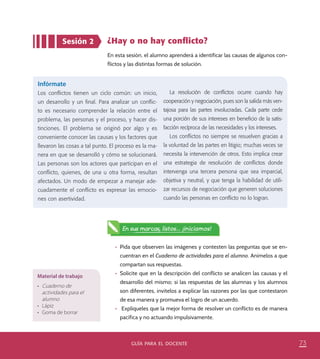 73guía para el docente
Sesión 2 ¿Hay o no hay conflicto?
En esta sesión, el alumno aprenderá a identificar las causas de algunos con-
flictos y las distintas formas de solución.
Infórmate
Los conflictos tienen un ciclo común: un inicio,
un desarrollo y un final. Para analizar un conflic-
to es necesario comprender la relación entre el
problema, las personas y el proceso, y hacer dis-
tinciones. El problema se originó por algo y es
conveniente conocer las causas y los factores que
llevaron las cosas a tal punto. El proceso es la ma-
nera en que se desarrolló y cómo se solucionará.
Las personas son los actores que participan en el
conflicto, quienes, de una u otra forma, resultan
afectados. Un modo de empezar a manejar ade-
cuadamente el conflicto es expresar las emocio-
nes con asertividad.
La resolución de conflictos ocurre cuando hay
cooperación y negociación, pues son la salida más ven-
tajosa para las partes involucradas. Cada parte cede
una porción de sus intereses en beneficio de la satis-
facción recíproca de las necesidades y los intereses.
Los conflictos no siempre se resuelven gracias a
la voluntad de las partes en litigio; muchas veces se
necesita la intervención de otros. Esto implica crear
una estrategia de resolución de conflictos donde
intervenga una tercera persona que sea imparcial,
objetiva y neutral, y que tenga la habilidad de utili-
zar recursos de negociación que generen soluciones
cuando las personas en conflicto no lo logran.
En sus marcas, listos... ¡iniciamos!
Material de trabajo
•	 Cuaderno de
actividades para el
alumno
•	 Lápiz
•	 Goma de borrar
•	 Pida que observen las imágenes y contesten las preguntas que se en-
cuentran en el Cuaderno de actividades para el alumno. Anímelos a que
compartan sus respuestas.
•	 Solicite que en la descripción del conflicto se analicen las causas y el
desarrollo del mismo; si las respuestas de las alumnas y los alumnos
son diferentes, invítelos a explicar las razones por las que contestaron
de esa manera y promueva el logro de un acuerdo.
•	 Explíqueles que la mejor forma de resolver un conflicto es de manera
pacífica y no actuando impulsivamente.
PACE-DOCENTE-P-67-78.indd 73 17/10/14 13:33
 