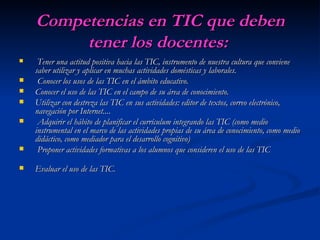 Competencias en TIC que deben tener los docentes:   Tener una actitud positiva hacia las TIC, instrumento de nuestra cultura que conviene saber utilizar y aplicar en muchas actividades domésticas y laborales. Conocer los usos de las TIC en el ámbito educativo. Conocer el uso de las TIC en el campo de su área de conocimiento. Utilizar con destreza las TIC en sus actividades: editor de textos, correo electrónico, navegación por Internet.... Adquirir el hábito de planificar el currículum integrando las TIC (como medio instrumental en el marco de las actividades propias de su área de conocimiento, como medio didáctico, como mediador para el desarrollo cognitivo) Proponer actividades formativas a los alumnos que consideren el uso de las TIC Evaluar el uso de las TIC. 