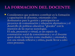 LA FORMACION DEL DOCENTE Consideramos que podemos contribuir en la formación y capacitación de docentes, orientando a los destinatarios para la gestión y participación en proyectos de comunicación y educación alternativos y el desarrollo de políticas educativas "glocales" con la inserción de las nuevas tecnologías. El aula, presencial o virtual, es un espacio de construcción social de conocimientos y es el docente quien desde su función como mediador y orientador, con una mirada reflexiva y crítica, puede llevar a cabo estos procesos. 