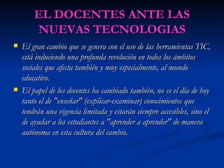 EL DOCENTES ANTE LAS NUEVAS TECNOLOGIAS El gran cambio que se genera con el uso de las herramientas TIC, está induciendo una profunda revolución en todos los ámbitos sociales que afecta también y muy especialmente, al mundo educativo. El papel de los docentes ha cambiado también, no es el día de hoy tanto el de "enseñar" (explicar-examinar) conocimientos que tendrán una vigencia limitada y estarán siempre accesibles, sino el de ayudar a los estudiantes a "aprender a aprender" de manera autónoma en esta cultura del cambio.   