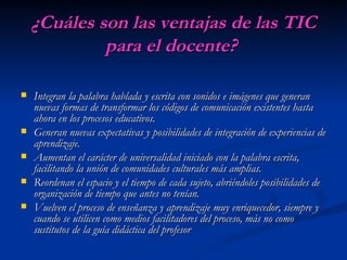 ¿Cuáles son las ventajas de las TIC para el docente?   Integran la palabra hablada y escrita con sonidos e imágenes que generan nuevas formas de transformar los códigos de comunicación existentes hasta ahora en los procesos educativos.  Generan nuevas expectativas y posibilidades de integración de experiencias de aprendizaje.  Aumentan el carácter de universalidad iniciado con la palabra escrita, facilitando la unión de comunidades culturales más amplias.  Reordenan el espacio y el tiempo de cada sujeto, abriéndoles posibilidades de organización de tiempo que antes no tenían.  Vuelven el proceso de enseñanza y aprendizaje muy enriquecedor, siempre y cuando se utilicen como medios facilitadores del proceso, más no como sustitutos de la guía didáctica del profesor 