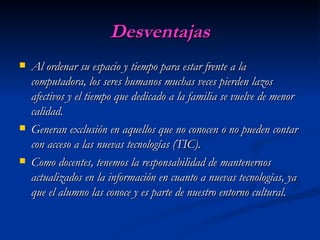 Desventajas Al ordenar su espacio y tiempo para estar frente a la computadora, los seres humanos muchas veces pierden lazos afectivos y el tiempo que dedicado a la familia se vuelve de menor calidad.  Generan exclusión en aquellos que no conocen o no pueden contar con acceso a las nuevas tecnologías (TIC).  Como docentes, tenemos la responsabilidad de mantenernos actualizados en la información en cuanto a nuevas tecnologías, ya que el alumno las conoce y es parte de nuestro entorno cultural.   
