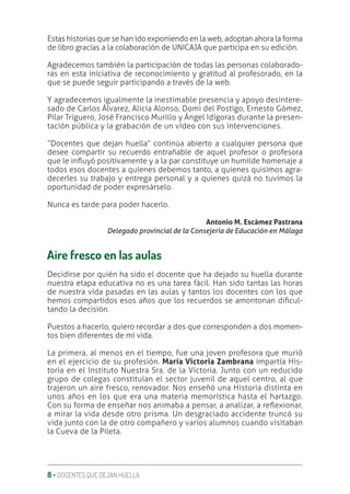 8 ‚ DOCENTES QUE DEJAN HUELLA
Estas historias que se han ido exponiendo en la web, adoptan ahora la forma
de libro gracias a la colaboración de UNICAJA que participa en su edición.
Agradecemos también la participación de todas las personas colaborado-
ras en esta iniciativa de reconocimiento y gratitud al profesorado, en la
que se puede seguir participando a través de la web.
Y agradecemos igualmente la inestimable presencia y apoyo desintere-
sado de Carlos Álvarez, Alicia Alonso, Domi del Postigo, Ernesto Gómez,
Pilar Triguero, José Francisco Murillo y Ángel Idígoras durante la presen-
tación pública y la grabación de un vídeo con sus intervenciones.
“Docentes que dejan huella” continúa abierto a cualquier persona que
desee compartir su recuerdo entrañable de aquel profesor o profesora
que le inƦuyó positivamente y a la par constituye un humilde homenaje a
todos esos docentes a quienes debemos tanto, a quienes quisimos agra-
decerles su trabajo y entrega personal y a quienes quizá no tuvimos la
oportunidad de poder expresárselo.
Nunca es tarde para poder hacerlo.
Antonio M. Escámez Pastrana
Delegado provincial de la Consejería de Educación en Málaga
Aire fresco en las aulas
Decidirse por quién ha sido el docente que ha dejado su huella durante
nuestra etapa educativa no es una tarea fácil. Han sido tantas las horas
de nuestra vida pasadas en las aulas y tantos los docentes con los que
hemos compartidos esos años que los recuerdos se amontonan diƥcul-
tando la decisión.
Puestos a hacerlo, quiero recordar a dos que corresponden a dos momen-
tos bien diferentes de mi vida.
La primera, al menos en el tiempo, fue una joven profesora que murió
en el ejercicio de su profesión. María Victoria Zambrana impartía His-
toria en el Instituto Nuestra Sra. de la Victoria. Junto con un reducido
grupo de colegas constituían el sector juvenil de aquel centro, al que
trajeron un aire fresco, renovador. Nos enseñó una Historia distinta en
unos años en los que era una materia memorística hasta el hartazgo.
Con su forma de enseñar nos animaba a pensar, a analizar, a reƦexionar,
a mirar la vida desde otro prisma. Un desgraciado accidente truncó su
vida junto con la de otro compañero y varios alumnos cuando visitaban
la Cueva de la Pileta.
 