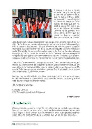 98 ‚ DOCENTES QUE DEJAN HUELLA
Y bueno, creo que a mí en
especial, ya que me ayudó
a salir de un camino en el
que no debía entrar… Está-
bamos en 6º, y en el segun-
do trimestre entró un chico
nuevo, de esos que son re-
beldes, contestan mal y no
hacen los deberes. A la seño
Carmen no le gustaba ese
chico, pero… a mí si que me
gustó, y… bueno empeza-
mos una relación de novios.
Nos dábamos besos en los recreos y en los pasillos. Un día, este chico me
dijo: “Sofía, Carmen ha hablado conmigo y dice que quiere hablar contigo,
y va a llamar a tus padres”. En ese momento se me encogió el corazón:
mi madre estaba enferma y se iba a llevar un disgusto y eso no me gustó
nada. A la salida, Carmen me llevo al despacho del Jefe de Estudios y habló
conmigo, y con mi padre. Yo estaba llorando… en ese momento no podía
comprender por qué ese chico no era bueno para mí si yo creía que éramos
uno para el otro. Pero ella me hizo entrar en razón; yo me merecía algo más.
Y la seño Carmen no sólo me ayudó en eso. Como ya he dicho antes, mi
madre estaba enferma, de cáncer de pulmón, y la seño siempre estuvo ahí
para alegrarme cuando estaba triste y para ayudarme en lo que fuera. Mi
madre falleció hace poco, y adivinad, ¿quién fue al velatorio y me dio un
abrazo enorme? Sí, la seño Carmen.
Ahora estoy en el instituto y ya hace meses que no la veo, pero siempre
estará en mi corazón por cómo ha sido, cómo es y cómo será, porque este
tipo de personas no cambian nunca.
¡TE QUIERO SEÑORITA!
Señorita Carmen
CEIP Simón Fernandez de Estepona
Sofía Vázquez
El profe Pedro
Mi experiencia escolar la recuerdo con añoranza. La verdad es que tengo
buenos recuerdos de esos años, tanto en Primaria como en Secundaria
hasta ingresar en la Universidad. Durante esos años hubo profesores bue-
nos y otros no tan buenos, pero la verdad que yo no me puedo quejar.
 