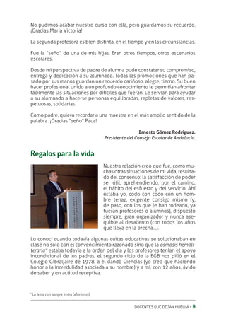 DOCENTES QUE DEJAN HUELLA ‚ 9
No pudimos acabar nuestro curso con ella, pero guardamos su recuerdo.
¡Gracias María Victoria!
La segunda profesora es bien distinta, en el tiempo y en las circunstancias.
Fue la “seño” de una de mis hijas. Eran otros tiempos, otros escenarios
escolares.
Desde mi perspectiva de padre de alumna pude constatar su compromiso,
entrega y dedicación a su alumnado. Todas las promociones que han pa-
sado por sus manos guardan un recuerdo cariñoso, alegre, tierno. Su buen
hacer profesional unido a un profundo conocimiento le permitían afrontar
fácilmente las situaciones por difíciles que fueran. Le servían para ayudar
a su alumnado a hacerse personas equilibradas, repletas de valores, res-
petuosas, solidarias.
Como padre, quiero recordar a una maestra en el más amplio sentido de la
palabra. ¡Gracias “seño” Paca!
Ernesto Gómez Rodríguez.
Presidente del Consejo Escolar de Andalucía.
Regalos para la vida
Nuestra relación creo que fue, como mu-
chas otras situaciones de mi vida, resulta-
do del consenso: la satisfacción de poder
ser útil, aprehendiendo, por el camino,
el hábito del esfuerzo y del servicio. Ahí
estaba yo, codo con codo con un hom-
bre tenaz, exigente consigo mismo (y,
de paso, con los que le han rodeado, ya
fueran profesores o alumnos), dispuesto
siempre, gran organizador y nunca ase-
quible al desaliento (con todos los años
que lleva en la brecha…).
Lo conocí cuando todavía algunas cuitas educativas se solucionaban en
clase no sólo con el convencimiento razonado sino que la ósmosis hemoli-
teraria* estaba todavía a la orden del día y los profesores tenían el apoyo
incondicional de los padres; el segundo ciclo de la EGB nos pilló en el
Colegio Gibraljaire de 1978, a él dando Ciencias (yo creo que haciendo
honor a la incredulidad asociada a su nombre) y a mí, con 12 años, ávido
de saber y en actitud receptiva.
*La letra con sangre entra (aforismo)
 