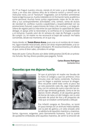 10 ‚ DOCENTES QUE DEJAN HUELLA
En 7º se fraguó nuestro vínculo, siendo él mi tutor y yo el delegado de
clase, y en esos dos últimos años de la infancia conocí y conviví con el
instructor recto, con el “factotum” inagotable, con el hombre sentimental
hasta la lágrima que es, huella indeleble en mi formación tanto académica
como personal; muchas horas juntos organizando viajes de ƥn de estu-
dios y sus correspondientes actividades: cine, sorteos, venta de dulces
de navidad (sí, conƥeso nuestra culpabilidad y responsabilidad con las
promociones futuras), supervisiones de listas y de cuentas, y un largo et-
cétera de regalos para la vida entre los que destaco la capacidad de saber
delegar, el apoyo ante la necesidad y la conƥanza en la responsabilidad
y el esfuerzo. Cuando volví de mi semana de viaje de Portugal, a punto
de cumplir 14, mi madre no me reconoció al bajar del autocar: me había
convertido, desde ese momento, en el que soy.
Hasta donde sé, Tomás Blanco Aroca, pues ese es el nombre de mi maes-
tro, sigue estando relacionado, ahora con otras responsabilidades, a la co-
munidad educativa del Colegio Gibraljaire. Mi reconocimiento y mi afecto
al que, como él bien sabe, considero mi amigo.
Nota del autor: Carlos Álvarez aún debe 5000 pesetas (30 €) de un présta-
mo fortuito. No hay dinero posible para pagarte, Tomás.
Carlos Álvarez Rodríguez
Cantante lírico
Docentes que me dejaron huella
Sé que al principio mi madre me llevaba de
la mano al Colegio y que los primeros cinco
minutos eran de llanto contenido. Pucheros
que no llegan a explotar aunque te ahogan.
Pero recuerdo sobre todo como al poco iba
yo solo paseando cada día, algo impensable
hoy, con mi cartera de cuero cuyo olor tan es-
pecial sigo teniendo grabado, como el de los
lápices recién aƥlados, el de aquellas gomas
de borrar de nata y el del Colegio, con su aire
saturado de polvo de tiza y de proyectos de
vida que se estaban comenzando a dibujar.
Esa infantil congoja en Parvulitos, se tornó
en poco tiempo en un disfrute indescriptible,
con la piel de gallina y el vello erizado ante
la sabiduría de aquellos maestros y maestras.
Serios, rigurosos, exigentes, pero tiernamente humanos. Tuve la suerte
de quedarme embobado ante aquellos maestros, de sentir la emoción de
 