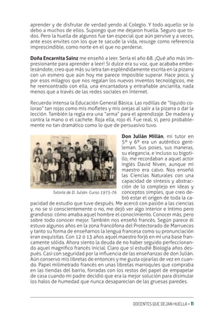 DOCENTES QUE DEJAN HUELLA ‚ 11
aprender y de disfrutar de verdad yendo al Colegio. Y todo aquello se lo
debo a muchos de ellos. Supongo que me dejaron huella. Seguro que to-
dos. Pero la huella de algunos fue tan especial que aún pervive y a veces,
ante esos envites con los que te sacude la vida, resurge como referencia
imprescindible, como norte en el que no perderse.
Doña Encarnita Sainz me enseñó a leer. Sería el año 68. ¡Qué año más im-
presionante para aprender a leer! Si dulce era su voz, que acababa embe-
lesándote, creo que más su letra tan espléndidamente escrita en la pizarra
con un esmero que aún hoy me parece imposible superar. Hace poco, y
por esos milagros que nos regalan los nuevos inventos tecnológicos, me
he reencontrado con ella, una encantadora y entrañable ancianita, nada
menos que a través de las redes sociales en Internet.
Recuerdo intensa la Educación General Básica. Las rodillas de “líquido co-
lorao” tan rojas como mis moƦetes y mis orejas al salir a la pizarra o dar la
lección. También la regla era una “arma” para el aprendizaje. De madera y
contra la mano o el cachete. Roja ella, rojo él. Fue real, sí, pero probable-
mente no tan dramático como lo que de persuasivo tuvo.
Don Julián Millán, mi tutor en
5º y 6º era un auténtico gent-
leman. Sus poses, sus maneras,
su elegancia, e incluso su bigoti-
llo, me recordaban a aquel actor
inglés David Niven, aunque mi
maestro era calvo. Nos enseñó
las Ciencias Naturales con una
capacidad de síntesis y abstrac-
ción de lo complejo en ideas y
conceptos simples, que creo de-
bió estar el origen de toda la ca-
pacidad de estudio que tuve después. Me acercó con pasión a las ciencias
y, no se si conscientemente o no, me dejó ver algo interior e íntimo pero
grandioso: cómo amaba aquel hombre el conocimiento. Conocer más, pero
sobre todo conocer mejor. También nos enseñó francés. Según parece él
estuvo algunos años en la zona francófona del Protectorado de Marruecos
y tanto su forma de enseñarnos la lengua francesa como su pronunciación
eran exquisitas. Con 12 ó 13 años aquel maestro forjó en mí una base fran-
camente sólida. Ahora siento la deuda de no haber seguido perfeccionan-
do aquel magníƥco francés inicial. Claro que sí estudié Biología años des-
pués. Casi con seguridad por la inƦuencia de las enseñanzas de don Julián.
Aún conservo mis libretas de entonces y me gusta ojearlas de vez en cuan-
do. Papel milimetrado francés en unas libretas marroquíes que compraba
en las tiendas del barrio, forradas con los restos del papel de empapelar
de casa cuando mi padre decidió que era la mejor solución para disimular
los halos de humedad que nunca desaparecían de las gruesas paredes.
Tutoría de D. Julián. Curso 1975-76
 