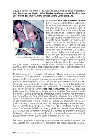 12 ‚ DOCENTES QUE DEJAN HUELLA
Aquella estirpe de grandes maestros la conformaban otros excelentes:
don Ramón Arcas, don Cristóbal Macías, don Juan Manuel Ramírez, don
José Pérez, doña Gloria, doña Virtudes, doña Celia, doña Ana...
El director don José Gambero Rueda
fue un docente adelantado a su tiempo.
Innovador, comprometido y que ya en
los años 70 exploraba interesantísimos
caminos en la Educación, desde la ex-
presión a través de la creatividad gráƥca
y plástica, hasta el teatro como fórmula
para aprender, participar y convivir. Su
“Quijote de la Mancha” con molinos de
viento vivos -yo fui uno de ellos- y los
demás personajes del clásico español
de todos los tiempos, no sólo nos per-
mitió conocer a Cervantes y a su obra,
sino que el disfrute cultural, educativo
y lúdico que experimentamos con la
historia del ingenioso hidalgo, difícil-
mente podría imaginármelo sin aquella
aventura de don José. De nuevo Inter-
net y las redes sociales nos reunió el año pasado a antiguos alumnos y
alumnas, donde surgió la propuesta de que don José fuese nombrado hijo
predilecto de Melilla, como así fue ƥnalmente.
El paseo de algunos cientos de metros hasta el Colegio pasó a ser de varios
kilómetros hasta el Instituto. También impensable para los estudiantes de
hoy en día. Pero seguía siendo un paseo agradable, silbando, con los com-
pañeros, lanzando piedras por los cañaverales que jalonaban la carretera y,
al menos yo, rememorando muchas de las cosas que había oído aquella ma-
ñana de los nuevos profesores del Instituto. Uno fue especial. Bueno lo fue
para generaciones de alumnos. don José María Antón, de Lengua española
y Literatura. Enseñaba bien y exigía lo que enseñaba. Pero también sabía
dar aire a la libre capacidad de expresarse. No he conocido mejor método
para desarrollar una de las principales herramientas para desenvolverse en
la vida: la expresión escrita, que indudablemente va de la mano de la lectu-
ra y la comprensión lectora. Primero de Bachillerato Uniƥcado Polivalente
(BUP). Había que tener un cuaderno de clase para entregar a ƥnal de curso.
Tapas de cartón duro. Tamaño cuartilla. Y rayado milimetrado francés en mi
caso. En él tenían cabida los apuntes y ejercicios. Los análisis morfológicos
y sintácticos. Los comentarios de texto. Y la libertad de expresión. Descubrí
la libertad y el placer de escribir. También la ansiosa desesperación ante el
papel en blanco en el que no acaba de crecer una historia.
Les debo tanto, todo, a todos aquellos docentes que me dejaron huella. Mi
vida volcada con la Educación. Mi dedicación a la enseñanza de la Biología.
Don José Gambero, de pie, y don
José María Antón
 