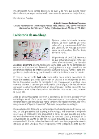DOCENTES QUE DEJAN HUELLA ‚ 13
Mi admiración hacia tantos docentes, de ayer y de hoy, que dan lo mejor
de sí mismos para que su alumnado sea capaz de alcanzar su mejor futuro.
Por siempre Gracias.
Antonio Manuel Escámez Pastrana
Colegio Nacional Real (hoy Colegio Público Real). Melilla. 1967-1977 e Instituto
Nacional de Bachillerato nº 2 (hoy IES Enrique Nieto). Melilla. 1977-1981
La historia de un dibujo
Quiero contar la historia de este
dibujo. Lo hice cuando yo tenía
ocho años y era alumno del Cole-
gio León XIII, en Málaga, bastante
cerca de mi pueblo, Rincón. Sería
el curso 70-71.
Mi profe de 4º de E.G.B. (eso era
lo que estudiábamos los niños de
ocho años entonces), se llamaba
José Luis Guerrero. Bueno, todavía se llama José Luis, no ha cambiado de
nombre en toda su vida. Recuerdo que jugábamos a algo parecido a un
programa de la tele de entonces que se llamaba “Cesta y Puntos” para pre-
guntarnos las lecciones y que todos los niños le teníamos mucho cariño.
El caso es que el profe José Luis, como sabía que a mí me encantaba di-
bujar (le bastaba para ello con echar un vistazo a los márgenes de mis
libros, todos abarrotados de monigotes), me encargó que le pintara unos
cuantos pósters o carteles para decorar la clase y que, a la vez, sirvieran
para que los alumnos hiciéramos un poco menos el bestia. Recuerdo que
dibujé un cartel sobre cómo cuidar los árboles, otro sobre como ordenar
la clase, etc.
A los 11 años mis padres tuvieron la ocurrencia de irse del pueblo y vivir
en Málaga. No sé cómo pasó, pero el caso es que en la mudanza desapa-
recieron todos los dibujos que había conservado hasta entonces. No tenía
ninguno de mi “época rinconera”. Además, me cambié de colegio.
Muuuuchos años después, y cuando digo muchos digo como treinta y tan-
tos, un día, paseando por el parque de Málaga, me encontré a mi profe
José Luis. Le reconocí y me reconoció a pesar de que cuando era niño
no tenía barba como ahora. Hablamos de nuestras cosas y le saqué en la
conversación el asunto de los carteles que dibujaba para la clase. ¡¡¡¡Los
conservaba!!!! ¡Era increíble, había estado todo ese tiempo guardando mis
dibujos! Le pedí uno para mí, si era posible, y me lo regaló. Es éste que he
 