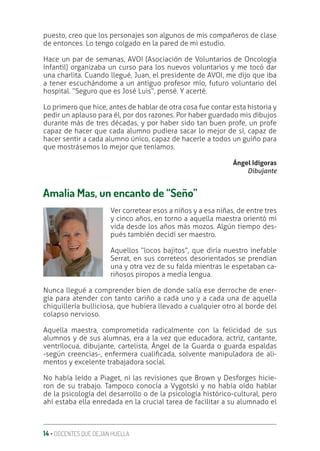14 ‚ DOCENTES QUE DEJAN HUELLA
puesto, creo que los personajes son algunos de mis compañeros de clase
de entonces. Lo tengo colgado en la pared de mi estudio.
Hace un par de semanas, AVOI (Asociación de Voluntarios de Oncología
Infantil) organizaba un curso para los nuevos voluntarios y me tocó dar
una charlita. Cuando llegué, Juan, el presidente de AVOI, me dijo que iba
a tener escuchándome a un antiguo profesor mío, futuro voluntario del
hospital. “Seguro que es José Luis”, pensé. Y acerté.
Lo primero que hice, antes de hablar de otra cosa fue contar esta historia y
pedir un aplauso para él, por dos razones. Por haber guardado mis dibujos
durante más de tres décadas, y por haber sido tan buen profe, un profe
capaz de hacer que cada alumno pudiera sacar lo mejor de sí, capaz de
hacer sentir a cada alumno único, capaz de hacerle a todos un guiño para
que mostrásemos lo mejor que teníamos.
Ángel Idígoras
Dibujante
Amalia Mas, un encanto de “Seño”
Ver corretear esos a niños y a esa niñas, de entre tres
y cinco años, en torno a aquella maestra orientó mi
vida desde los años más mozos. Algún tiempo des-
pués también decidí ser maestro.
Aquellos “locos bajitos”, que diría nuestro inefable
Serrat, en sus correteos desorientados se prendían
una y otra vez de su falda mientras le espetaban ca-
riñosos piropos a media lengua.
Nunca llegué a comprender bien de donde salía ese derroche de ener-
gía para atender con tanto cariño a cada uno y a cada una de aquella
chiquillería bulliciosa, que hubiera llevado a cualquier otro al borde del
colapso nervioso.
Aquella maestra, comprometida radicalmente con la felicidad de sus
alumnos y de sus alumnas, era a la vez que educadora, actriz, cantante,
ventrílocua, dibujante, cartelista, Ángel de la Guarda o guarda espaldas
-según creencias-, enfermera cualiƥcada, solvente manipuladora de ali-
mentos y excelente trabajadora social.
No había leído a Piaget, ni las revisiones que Brown y Desforges hicie-
ron de su trabajo. Tampoco conocía a Vygotski y no había oído hablar
de la psicología del desarrollo o de la psicología histórico-cultural, pero
ahí estaba ella enredada en la crucial tarea de facilitar a su alumnado el
 