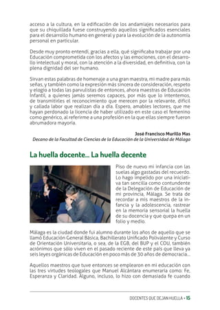 DOCENTES QUE DEJAN HUELLA ‚ 15
acceso a la cultura, en la ediƥcación de los andamiajes necesarios para
que su chiquillada fuese construyendo aquellos signiƥcados esenciales
para el desarrollo humano en general y para la evolución de la autonomía
personal en particular.
Desde muy pronto entendí, gracias a ella, qué signiƥcaba trabajar por una
Educación comprometida con los afectos y las emociones, con el desarro-
llo intelectual y moral, con la atención a la diversidad, en deƥnitiva, con la
plena dignidad del ser humano.
Sirvan estas palabras de homenaje a una gran maestra, mi madre para más
señas, y también como la expresión más sincera de consideración, respeto
y elogio a todas las parvulistas de entonces, ahora maestras de Educación
Infantil, a quienes jamás seremos capaces, por más que lo intentemos,
de transmitirles el reconocimiento que merecen por la relevante, difícil
y callada labor que realizan día a día. Espero, amables lectores, que me
hayan perdonado la licencia de haber utilizado en este caso el femenino
como genérico, al referirme a una profesión en la que ellas siempre fueron
abrumadora mayoría.
José Francisco Murillo Mas
Decano de la Facultad de Ciencias de la Educación de la Universidad de Málaga
La huella docente… La huella decente
Piso de nuevo mi infancia con las
suelas algo gastadas del recuerdo.
Lo hago impelido por una iniciati-
va tan sencilla como contundente
de la Delegación de Educación de
mi provincia, Málaga. Se trata de
recordar a mis maestros de la in-
fancia y la adolescencia, rastrear
en la memoria sensorial la huella
de su docencia y que quepa en un
folio y medio.
Málaga es la ciudad donde fui alumno durante los años de aquello que se
llamó Educación General Básica, Bachillerato Uniƥcado Polivalente y Curso
de Orientación Universitaria, o sea, de la EGB, del BUP y el COU, también
acrónimos que sólo viven en el pasado reciente de este país que lleva ya
seis leyes orgánicas de Educación en poco más de 30 años de democracia…
Aquellos maestros que tuve entonces se emplearon en mi educación con
las tres virtudes teologales que Manuel Alcántara enumeraría como: Fe,
Esperanza y Claridad. Alguno, incluso, lo hizo con demasiada fe cuando
 