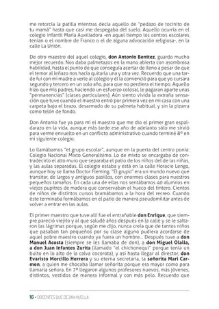 16 ‚ DOCENTES QUE DEJAN HUELLA
me retorcía la patilla mientras decía aquello de “pedazo de tocinito de
tu mamá” hasta que casi me despegaba del suelo. Aquello ocurría en el
colegio infantil María Auxiliadora -en aquel tiempo los centros escolares
tenían o el nombre de Franco o el de alguna advocación religiosa-, en la
calle La Unión.
De otro maestro del aquel colegio, don Antonio Benítez, guardo mucho
mejor recuerdo. Nos daba palmetazos en la mano abierta con asombrosa
habilidad, hasta el punto de que conseguía acertar de lleno a pesar de que
el temor al leñazo nos hacía quitarla una y otra vez. Recuerdo que una tar-
de fui con mi madre a verle al colegio y él la convenció para que yo cursara
segundo y tercero en un solo año, para que no perdiera el tiempo. Aquello
hizo que mis padres, haciendo un esfuerzo colosal, le pagaran aparte unas
“permanencias” (clases particulares). Aún siento vívida la extraña sensa-
ción que tuve cuando el maestro entró por primera vez en mi casa con una
carpeta bajo el brazo, desarmado de su palmeta habitual, y sin la pizarra
como telón de fondo.
Don Antonio fue ya para mí el maestro que me dio el primer gran espal-
darazo en la vida, aunque más tarde ese año de adelanto sólo me sirvió
para verme envuelto en un conƦicto administrativo cuando terminé 8º en
mi siguiente colegio.
Lo llamábamos “el grupo escolar”, aunque en la puerta del centro ponía:
Colegio Nacional Mixto Generalísimo. Lo de mixto se encargaba de con-
tradecirlo el alto muro que separaba el patio de los niños del de las niñas,
y las aulas separadas. El colegio estaba y está en la calle Horacio Lengo,
aunque hoy se llama Doctor Fleming. “El grupo” era un mundo nuevo que
transitar, de largos y antiguos pasillos, con enormes clases para nuestros
pequeños tamaños. En cada una de ellas nos sentábamos 40 alumnos en
viejos pupitres de madera que conservaban el hueco del tintero. Cientos
de niños de distintos cursos bramábamos a la hora del recreo. Cuando
éste terminaba formábamos en el patio de manera pseudomilitar antes de
volver a entrar en las aulas.
El primer maestro que tuve allí fue el entrañable don Enrique, que siem-
pre pareció viejito y al que saludé años después en la calle y se le salta-
ron las lágrimas porque, según me dijo, nunca creía que de tantos niños
que pasaban tan pequeños por su clase alguno pudiera acordarse de
aquel pobre maestro cuando ya fuera un hombre… Después tuve a don
Manuel Acosta (siempre se les llamaba de don), a don Miguel Olalla,
a don Juan Infantes Zurita (llamado “el chichonequi” porque tenía un
bulto en lo alto de la calva cocorota), y así hasta llegar al director, don
Evaristo Morcillo Herrera y su eterna secretaria, la señorita Mari Car-
men, a quien me chocaba llamar señorita porque era mayor como para
llamarla señora. En 7º llegaron algunos profesores nuevos, más jóvenes,
distintos, vestidos de manera informal y con más pelo. Recuerdo que
 