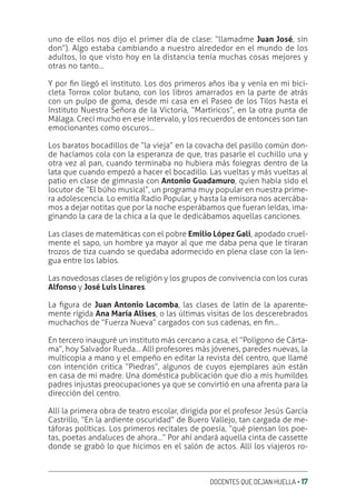 DOCENTES QUE DEJAN HUELLA ‚ 17
uno de ellos nos dijo el primer día de clase: “llamadme Juan José, sin
don”). Algo estaba cambiando a nuestro alrededor en el mundo de los
adultos, lo que visto hoy en la distancia tenía muchas cosas mejores y
otras no tanto…
Y por ƥn llegó el instituto. Los dos primeros años iba y venía en mi bici-
cleta Torrox color butano, con los libros amarrados en la parte de atrás
con un pulpo de goma, desde mi casa en el Paseo de los Tilos hasta el
Instituto Nuestra Señora de la Victoria, “Martiricos”, en la otra punta de
Málaga. Crecí mucho en ese intervalo, y los recuerdos de entonces son tan
emocionantes como oscuros…
Los baratos bocadillos de “la vieja” en la covacha del pasillo común don-
de hacíamos cola con la esperanza de que, tras pasarle el cuchillo una y
otra vez al pan, cuando terminaba no hubiera más foiegras dentro de la
lata que cuando empezó a hacer el bocadillo. Las vueltas y más vueltas al
patio en clase de gimnasia con Antonio Guadamuro, quien había sido el
locutor de “El búho musical”, un programa muy popular en nuestra prime-
ra adolescencia. Lo emitía Radio Popular, y hasta la emisora nos acercába-
mos a dejar notitas que por la noche esperábamos que fueran leídas, ima-
ginando la cara de la chica a la que le dedicábamos aquellas canciones.
Las clases de matemáticas con el pobre Emilio López Gali, apodado cruel-
mente el sapo, un hombre ya mayor al que me daba pena que le tiraran
trozos de tiza cuando se quedaba adormecido en plena clase con la len-
gua entre los labios.
Las novedosas clases de religión y los grupos de convivencia con los curas
Alfonso y José Luis Linares.
La ƥgura de Juan Antonio Lacomba, las clases de latín de la aparente-
mente rígida Ana María Alises, o las últimas visitas de los descerebrados
muchachos de “Fuerza Nueva” cargados con sus cadenas, en ƥn…
En tercero inauguré un instituto más cercano a casa, el “Polígono de Cárta-
ma”, hoy Salvador Rueda… Allí profesores más jóvenes, paredes nuevas, la
multicopia a mano y el empeño en editar la revista del centro, que llamé
con intención critica “Piedras”, algunos de cuyos ejemplares aún están
en casa de mi madre. Una doméstica publicación que dio a mis humildes
padres injustas preocupaciones ya que se convirtió en una afrenta para la
dirección del centro.
Allí la primera obra de teatro escolar, dirigida por el profesor Jesús García
Castrillo, “En la ardiente oscuridad” de Buero Vallejo, tan cargada de me-
táforas políticas. Los primeros recitales de poesía, “qué piensan los poe-
tas, poetas andaluces de ahora…” Por ahí andará aquella cinta de cassette
donde se grabó lo que hicimos en el salón de actos. Allí los viajeros ro-
 