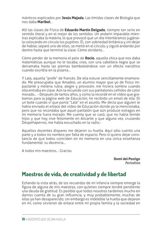 18 ‚ DOCENTES QUE DEJAN HUELLA
mánticos explicados por Jesús Majada. Las tímidas clases de Biología que
nos daba Maribel…
Allí las clases de Física de Eduardo Martín Delgado, siempre tan serio en
sentido literal y en el mejor de los sentidos. Un andarín imparable mien-
tras explicaba la materia, lo que provocó que un día intentáramos jugárse-
la colocando en círculo los pupitres. Él, con sobriedad británica y sin dejar
de hablar, separó uno de ellos, se metió en el círculo, y siguió andando por
dentro hasta que terminó la clase. Cómo olvidarlo…
Cómo perder de la memoria el pelo de Rocío, aquella chica que nos daba
matemáticas aunque no le tocaba, creo, con una cabellera negra que se
derramaba hasta las piernas bamboleándose con un efecto narcótico
cuando escribía en la pizarra…
Y Lala, aquella “profe” de francés. De ella estuve sencillamente enamora-
do. Me preocupaba que Amadeo, un alumno mayor que yo de físico im-
pactante y melena rubia, alegre y provocón, me hiciera sombra cuando
ella entraba en clase. Aún la recuerdo con sus pantalones ceñidos de color
morado… - Después de tantos años, y como la recordé en el vídeo que gra-
bamos para la página web de Educación, he recibido un email de ella. Di
un bote cuando vi que ponía “Lala” en el asunto. Me decía que alguien le
había enviado el enlace del vídeo de Educación donde yo la mencionaba,
pero que no recordaba que aquel pantalón que aún produce estragos en
mi memoria fuera morado. Me cuenta que se casó, que no había tenido
hijos y que hoy vive felizmente en Alicante y que alguna vez, cruzando
Despeñaperros, me había escuchado en la radio.-
Aquellos docentes dispares me dejaron su huella. Aquí sólo cuento una
parte y a todos no nombro por falta de espacio. Pero sí quiero dejar cons-
tancia de que todos coinciden en mi memoria en una única enseñanza
fundamental: su decencia…
A todos mis maestros… Gracias.
Domi del Postigo
Periodista
Maestros de vida, de creatividad y de libertad
Echando la vista atrás, de los recuerdos de mi infancia siempre emerge la
ƥgura de alguna de mis maestras, con quienes siempre tendré pendiente
una deuda de gratitud. Es posible que todos nosotros tardemos mucho en
darnos cuenta de su gran inƦuencia, y muy probablemente, muchas de
ellas ya han desaparecido; sin embargo es indeleble la huella que dejaron
en mí, como sirvieron de enlace entre mi propia familia y la sociedad en
 