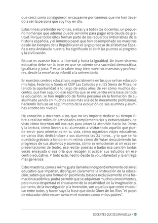 DOCENTES QUE DEJAN HUELLA ‚ 19
que crecí, como consiguieron encauzarme por caminos que me han lleva-
do a ser la persona que soy hoy en día.
Estas líneas pretender rendirles, a ellas y a todos los docentes, un peque-
ño homenaje que además puede servirme para pagar esta deuda de gra-
titud. Porque todos ellos forman parte de los recuerdos imborrables de la
historia española, y el inmenso papel que han desempeñado los maestros
desde los tiempos de la República en el largo proceso de alfabetizar Espa-
ña y esta Andalucía nuestra, ha signiƥcado el abrir las puertas al progreso
y la civilización.
Educar es avanzar hacia la libertad y hacia la igualdad. Un buen sistema
educativo debe ser la base en que se asiente una sociedad democrática,
igualitaria y justa. Y esto lo saben muy bien nuestros maestros y profeso-
res, desde la enseñanza infantil a la universitaria.
En nuestros centros educativos, especialmente en los que se han educado
mis hijos, Federico y Sonia, el CEIP Las Cañadas y el IES Sierra de Mijas, he
tenido la oportunidad a lo largo de estos años de ver cómo muchos do-
centes, que han seguido ese espíritu que se encuentra en la base de toda
la educación, se han implicado de forma personal en la formación de su
alumnado yendo en muchos casos más allá de lo meramente profesional,
haciendo incluso un seguimiento de la evolución de sus alumnos y alum-
nas a todos los niveles.
He conocido a docentes a los que no les importa dedicar su tiempo li-
bre a realizar miles de actividades complementarias y extraescolares, he
visto cómo inventan mil excusas para atraer la atención hacia los libros
y la lectura, cómo llevan a su alumnado a visitar todo aquello que pue-
de servir para orientarles en su vida, cómo organizan viajes educativos
de varios días dedicándose a sus alumnos las 24 horas… y lo que se ha
quedado grabado a fondo en mi retina: cómo disfrutan descubriendo los
progresos de sus alumnos y alumnas, cómo se emocionan al oír esas re-
presentaciones de teatro, ese recitar poesías o bailar esa canción tantas
veces ensayada o esa orla que recogen al acabar sus estudios en ese
centro educativo. Y todo esto, hecho desde la voluntariedad y la entrega
más generosa.
Estos maestros, como a mí me gusta llamarlos independientemente del nivel
educativo que impartan, distinguen claramente la instrucción de la educa-
ción, saben que una formación positivista, basada exclusivamente en la for-
mación académica, podrá permitir que se adquieran muchos conocimientos,
pero nunca despertará el entusiasmo de la creatividad, de la imaginación y,
por tanto, de la investigación y la invención, son aquellos que creen en edu-
car entre todos, y hacen suya la frase que decía Giner de los Ríos “el papel
de educador debe recaer tanto en el maestro como en los padres”.
 