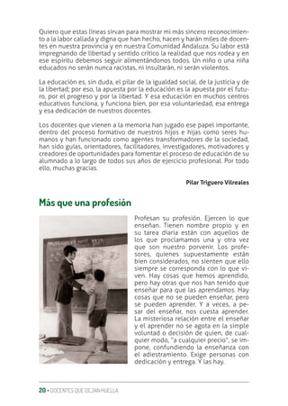 20 ‚ DOCENTES QUE DEJAN HUELLA
Quiero que estas líneas sirvan para mostrar mi más sincero reconocimien-
to a la labor callada y digna que han hecho, hacen y harán miles de docen-
tes en nuestra provincia y en nuestra Comunidad Andaluza. Su labor está
impregnando de libertad y sentido crítico la realidad que nos rodea y en
ese espíritu debemos seguir alimentándonos todos. Un niño o una niña
educados no serán nunca racistas, ni insultarán, ni serán violentos.
La educación es, sin duda, el pilar de la igualdad social, de la justicia y de
la libertad; por eso, la apuesta por la educación es la apuesta por el futu-
ro, por el progreso y por la libertad. Y esa educación en muchos centros
educativos funciona, y funciona bien, por esa voluntariedad, esa entrega
y esa dedicación de nuestros docentes.
Los docentes que vienen a la memoria han jugado ese papel importante,
dentro del proceso formativo de nuestros hijos e hijas como seres hu-
manos y han funcionado como agentes transformadores de la sociedad,
han sido guías, orientadores, facilitadores, investigadores, motivadores y
creadores de oportunidades para fomentar el proceso de educación de su
alumnado a lo largo de todos sus años de ejercicio profesional. Por todo
ello, muchas gracias.
Pilar Triguero Vilreales
Más que una profesión
Profesan su profesión. Ejercen lo que
enseñan. Tienen nombre propio y en
su tarea diaria están con aquellos de
los que proclamamos una y otra vez
que son nuestro porvenir. Los profe-
sores, quienes supuestamente están
bien considerados, no sienten que ello
siempre se corresponda con lo que vi-
ven. Hay cosas que hemos aprendido,
pero hay otras que nos han tenido que
enseñar para que las aprendamos. Hay
cosas que no se pueden enseñar, pero
se pueden aprender. Y a veces, a pe-
sar del enseñar, nos cuesta aprender.
La misteriosa relación entre el enseñar
y el aprender no se agota en la simple
voluntad o decisión de quien, de cual-
quier modo, “a cualquier precio”, se im-
pone, confundiendo la enseñanza con
el adiestramiento. Exige personas con
dedicación y entrega. Y las hay.
 