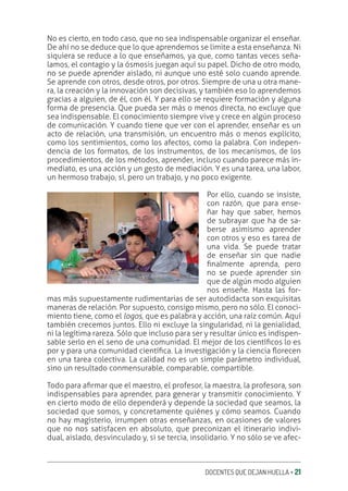 DOCENTES QUE DEJAN HUELLA ‚ 21
No es cierto, en todo caso, que no sea indispensable organizar el enseñar.
De ahí no se deduce que lo que aprendemos se limite a esta enseñanza. Ni
siquiera se reduce a lo que enseñamos, ya que, como tantas veces seña-
lamos, el contagio y la ósmosis juegan aquí su papel. Dicho de otro modo,
no se puede aprender aislado, ni aunque uno esté solo cuando aprende.
Se aprende con otros, desde otros, por otros. Siempre de una u otra mane-
ra, la creación y la innovación son decisivas, y también eso lo aprendemos
gracias a alguien, de él, con él. Y para ello se requiere formación y alguna
forma de presencia. Que pueda ser más o menos directa, no excluye que
sea indispensable. El conocimiento siempre vive y crece en algún proceso
de comunicación. Y cuando tiene que ver con el aprender, enseñar es un
acto de relación, una transmisión, un encuentro más o menos explícito,
como los sentimientos, como los afectos, como la palabra. Con indepen-
dencia de los formatos, de los instrumentos, de los mecanismos, de los
procedimientos, de los métodos, aprender, incluso cuando parece más in-
mediato, es una acción y un gesto de mediación. Y es una tarea, una labor,
un hermoso trabajo, sí, pero un trabajo, y no poco exigente.
Por ello, cuando se insiste,
con razón, que para ense-
ñar hay que saber, hemos
de subrayar que ha de sa-
berse asimismo aprender
con otros y eso es tarea de
una vida. Se puede tratar
de enseñar sin que nadie
ƥnalmente aprenda, pero
no se puede aprender sin
que de algún modo alguien
nos enseñe. Hasta las for-
mas más supuestamente rudimentarias de ser autodidacta son exquisitas
maneras de relación. Por supuesto, consigo mismo, pero no sólo. El conoci-
miento tiene, como el logos, que es palabra y acción, una raíz común. Aquí
también crecemos juntos. Ello ni excluye la singularidad, ni la genialidad,
ni la legítima rareza. Sólo que incluso para ser y resultar único es indispen-
sable serlo en el seno de una comunidad. El mejor de los cientíƥcos lo es
por y para una comunidad cientíƥca. La investigación y la ciencia Ʀorecen
en una tarea colectiva. La calidad no es un simple parámetro individual,
sino un resultado conmensurable, comparable, compartible.
Todo para aƥrmar que el maestro, el profesor, la maestra, la profesora, son
indispensables para aprender, para generar y transmitir conocimiento. Y
en cierto modo de ello dependerá y depende la sociedad que seamos, la
sociedad que somos, y concretamente quiénes y cómo seamos. Cuando
no hay magisterio, irrumpen otras enseñanzas, en ocasiones de valores
que no nos satisfacen en absoluto, que preconizan el itinerario indivi-
dual, aislado, desvinculado y, si se tercia, insolidario. Y no sólo se ve afec-
 