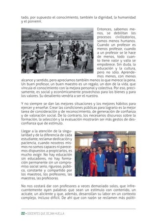 22 ‚ DOCENTES QUE DEJAN HUELLA
tado, por supuesto el conocimiento, también la dignidad, la humanidad
y el porvenir.
Entonces, sabemos me-
nos, se debilitan los
procesos civilizatorios,
somos menos humanos.
Cuando un profesor es
menos profesor, cuando
a un profesor se le hace
de menos, todo cuan-
to tiene valor y valía se
empobrece. Sin duda, la
educación y la cultura,
pero no sólo. Aprende-
mos menos, con menos
alcance y sentido, pero apreciamos también menos lo que merece la pena.
Un buen profesor, un buen maestro es un regalo, un don de la vida, que
vincula el conocimiento con la mejora personal y colectiva. Por eso, preci-
samente, es social y económicamente provechoso para los bienes y para
los valores. Su desaliento vendría a ser el nuestro.
Y no siempre se dan las mejores situaciones y los mejores hábitos para
ejercer y enseñar. Crear las condiciones públicas para lograrlo es la mejor
tarea de consideración y de reconocimiento, de generación de conƥanza
y de valoración social. De lo contrario, los necesarios discursos sobre la
formación, la selección y la evaluación mostrarán ser más gestos de des-
conƥanza que de estímulo.
Llegar a la atención de la singu-
laridad y de la diferencia de cada
estudiante, reclamar dedicación y
paciencia, cuando nosotros mis-
mos no somos capaces ni parece-
mos dispuestos a propiciarlos, es
mucho exigir. No hay educación
sin educadores, no hay forma-
ción permanente sin un compro-
miso social serio, riguroso, públi-
co, constante y compartido por
los maestros, los profesores, las
maestras, las profesoras.
No nos costará dar con profesores a veces demasiado solos, que infre-
cuentemente oyen palabras que sean un estímulo con contenido, un
acicate, un aliciente y que, además, desarrollan su labor en un contexto
complejo, incluso difícil. De ahí que con razón se reclamen más políti-
 