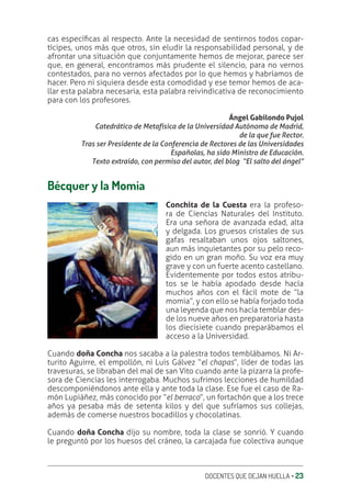 DOCENTES QUE DEJAN HUELLA ‚ 23
cas especíƥcas al respecto. Ante la necesidad de sentirnos todos copar-
tícipes, unos más que otros, sin eludir la responsabilidad personal, y de
afrontar una situación que conjuntamente hemos de mejorar, parece ser
que, en general, encontramos más prudente el silencio, para no vernos
contestados, para no vernos afectados por lo que hemos y habríamos de
hacer. Pero ni siquiera desde esta comodidad y ese temor hemos de aca-
llar esta palabra necesaria, esta palabra reivindicativa de reconocimiento
para con los profesores.
Ángel Gabilondo Pujol
Catedrático de Metafísica de la Universidad Autónoma de Madrid,
de la que fue Rector.
Tras ser Presidente de la Conferencia de Rectores de las Universidades
Españolas, ha sido Ministro de Educación.
Texto extraído, con permiso del autor, del blog “El salto del ángel”
Bécquer y la Momia
Conchita de la Cuesta era la profeso-
ra de Ciencias Naturales del Instituto.
Era una señora de avanzada edad, alta
y delgada. Los gruesos cristales de sus
gafas resaltaban unos ojos saltones,
aun más inquietantes por su pelo reco-
gido en un gran moño. Su voz era muy
grave y con un fuerte acento castellano.
Evidentemente por todos estos atribu-
tos se le había apodado desde hacía
muchos años con el fácil mote de “la
momia”, y con ello se había forjado toda
una leyenda que nos hacía temblar des-
de los nueve años en preparatoria hasta
los diecisiete cuando preparábamos el
acceso a la Universidad.
Cuando doña Concha nos sacaba a la palestra todos temblábamos. Ni Ar-
turito Aguirre, el empollón, ni Luis Gálvez “el chapas”, líder de todas las
travesuras, se libraban del mal de san Vito cuando ante la pizarra la profe-
sora de Ciencias les interrogaba. Muchos sufrimos lecciones de humildad
descomponiéndonos ante ella y ante toda la clase. Ese fue el caso de Ra-
món Lupiáñez, más conocido por “el berraco”, un fortachón que a los trece
años ya pesaba más de setenta kilos y del que sufríamos sus collejas,
además de comerse nuestros bocadillos y chocolatinas.
Cuando doña Concha dijo su nombre, toda la clase se sonrió. Y cuando
le preguntó por los huesos del cráneo, la carcajada fue colectiva aunque
 