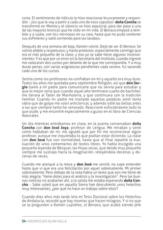24 ‚ DOCENTES QUE DEJAN HUELLA
corta. El sentimiento de ridículo le hizo reaccionar bruscamente y respon-
dió: - ¡los que le voy a partir a cada uno de esos capullos!. doña Concha se
transformó en Momia y el silencio se hizo sepulcral, para dar paso a una
de las mayores broncas que he oído en mi vida. El Berraco empezó a tem-
blar y a sudar, con tics nerviosos en su cara, hasta que no pudo contener
sus esfínteres y salió corriendo para los lavabos.
Después de una semana de baja, Ramón volvió. Dejó de ser El Berraco. Se
volvió afable y respetuoso, y hasta protector, especialmente conmigo que
era el más pequeño de la clase, y eso ya se sabe tiene algunos inconve-
nientes. Y es que por un error en la Secretaría del Instituto, cuando ingresé
me colocaron dos cursos por delante de lo que me correspondía. Y a muy
duras penas, con varias asignaturas pendientes cada verano, fui sacando
cada uno de los cursos.
Sentía como los profesores no confiaban en mí y aquello era muy duro.
Todos los años me quedaba para septiembre Religión, así que don Ser-
gio llamó a mi padre para comunicarle que no servía para estudiar y
que lo mejor sería que cuando aquel año terminara cuarto de bachiller,
me llevara al Taller de Marmolería, y que continuara con la tradición
familiar. Cuando mi padre me trasladó aquellas palabras sentí tanta
rabia que de golpe me volví anticlerical, y además odié las bellas artes
a las que siempre tanto he venerado. Reaccioné esforzándome todo lo
que pude, y me encontré especialmente a gusto en el libro de Ciencias
Naturales.
Un día mientras entrábamos en clase, en la puerta conversaban doña
Concha con don José Joya, profesor de Lengua. Me miraban y sentí
como hablaban de mí, me agradó que por fin me reconociese algún
profesor, aunque me inquietaba lo que podían estar diciendo. La clase
con don José fue con normalidad, hasta que al final repartió la eva-
luación de unos comentarios de textos libres. Yo había escogido una
pequeña leyenda de Bécquer, las Hojas secas, que desde muy pequeño
siempre me sustrajo hacía la imaginación, releyéndola decenas y de-
cenas de veces.
Cuando me acerqué a la mesa y don José me sonrió, no supe entender
hasta que vi que era una felicitación por aquel sobresaliente. Mi primer
sobresaliente. Pero debajo de la nota había un texto que aún me llenó de
más alegría: “tiene dotes para el análisis y la investigación”. Pero las bue-
nas noticias no acabarían ahí, a la salida me estaba esperando doña Con-
cha: - Sabe usted que en aquella Sierra han descubierto unos helechos
muy interesantes, ¿por qué no hace un trabajo sobre ellos?
Cuando diez años más tarde leía mi Tesis Doctoral sobre los Helechos
de Andalucía, recordé que hay momias que hacen milagros. Y si no que
se lo pregunten a Ramón Lupiáñez, el Berraco, que acabó siendo jefe
 