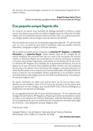 DOCENTES QUE DEJAN HUELLA ‚ 25
de servicio de traumatología craneal en un importante hospital de Es-
tados Unidos.
Ángel Enrique Salvo Tierra
Doctor en Ciencias y profesor titular de la Universidad de Málaga
Eres pequeña aunque llegarás alto
Yo vivía en un barrio muy humilde de Málaga llamado La Palma y como
era en esa época muy nuevo no había colegios para las niñas de mi edad.
Había uno en la Palmilla donde entré en el año 1977, en plena transición,
un colegio público de la antigua Caja de ahorros de Ronda.
Mis recuerdos de lo que se consideraba segunda etapa (6º, 7º y 8º de EGB
con 12, 13 y 14 años) es que tenía 3 maestras cada una dando Ciencias
Naturales, Lenguaje e Inglés y Ciencias Sociales.
Me acuerdo muy bien de las maestras la señorita Mª Ángeles, la señorita
Mercedes y la señorita Mayte. Todas dando clase en un colegio de un
barrio marginal. Me acuerdo bien de sus caras y las recuerdo con mucho
cariño. La señorita Mayte nos enseñaba en el recreo sevillanas, verdiales
y muchos otros bailes regionales, para bailar en las ƥestas de ƥn de curso.
La señorita Mª Ángeles nos hablaba de la Autonomía Andaluza, fue en la
época en la que se formó. Nos hablaba de Blas Infante, era una andaluza
de los pies a la cabeza. Era la directora del colegio y una gran persona. La
señorita Mercedes era la maestra de Ciencias Naturales, me daba Matemá-
ticas y Ciencias, me encantaban ambas asignaturas y no olvidaré cuando
nos despedimos del colegio que me escribió una dedicatoria “eres peque-
ña aunque llegaras alto”.
En aquel momento no sabía qué quería decir, yo no era la mejor estu-
diante, era de notables, pero sí fui la única de la clase y de las pocas que
se graduaron en ese colegio, que estudió BUP, COU, Ciencias Biológicas y
ƥnalmente me doctoré en Biología.
En los agradecimientos de mi tesis doctoral aparece: “A mis maestras del
Colegio 26 de Febrero, Mª Ángeles y Mayte que tanto me enseñaron sobre
la vida y a mi maestra de Ciencias Naturales, señorita Mercedes, siempre
con la esperanza de que sus esfuerzos por enseñarnos sirvieran para algo
en el futuro… eres pequeña aunque llegarás alto”.
Gracias por todo
Colegio Público “26 de febrero” Barriada 26 de Febrero-Palmilla
Años desde 1977-1985 (1º hasta 8º de EGB)
Lara Jiménez Bermúdez
 