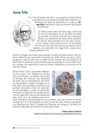 26 ‚ DOCENTES QUE DEJAN HUELLA
Josep Tello
El 17 de diciembre de 2011 se inauguró un bajorrelieve
escultórico en una de las fachadas del Instituto Luis
Barahona de Soto de Archidona. Su autor es Jo-
sep Tello, nacido en 1932 en el barrio de Ruzafa
de Valencia.
Su etapa como docente más larga y fecunda
la tuvo en Archidona. El 27 de abril de 1959
se traslada al Instituto Técnico de Enseñanza
Media Luis Barahona de Soto como profesor
de dibujo; este periodo duró 16 años, duran-
te los cuales creó escuela entre su alumnado.
Son muchos los alumnos que le reconocen como
maestro, actualmente son ingenieros, arquitectos,
artistas plásticos, etc.
Realizó la Virgen de Gracia que preside el patio de doña Leonor del Ins-
tituto. Obtiene por oposición la cátedra en 1970. Entre ese año y 1974,
proyectó y talló el trono de la Virgen de los Dolores de la Cofradía de la
Humildad. Su relación con Archidona nunca la pierde, en el año 2006 vuel-
ve a acoger una exposición suya de dibujos, grabados y esculturas en la
Sala Municipal.
Desde 2007 a 2011 ha estado trabajan-
do en su opus 175: “Alegoría al estudio
y las enseñanzas”, un relieve mural para
la fachada del Instituto Luis Barahona
de Soto. Tras la remodelación del ediƥ-
cio del antiguo Colegio Escolapio en el
año 2005, los arquitectos diseñaron una
portada funcional a base de paramen-
tos de hormigón y cristal, sin pretender
mimetizar la labor de los alarifes barro-
cos del siglo XVIII; ello ha permitido que
este muro sirva de soporte para un re-
lieve escultórico policromado de 4x3,4 metros, más otro menor en forma
circular de 1,4 m. de diámetro. La obra consta de ocho relieves temáticos:
Luis Barahona de Soto, El Colegio, las Ciencias, las Lenguas, Las Artes, las
Ciencias Naturales, la Filosofía, la Educación Física.
Isidoro Otero Cabrera
Profesor de Historia del Instituto Luis Barahona de Soto
 