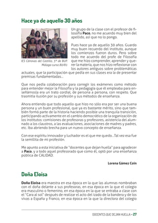 DOCENTES QUE DEJAN HUELLA ‚ 27
Hace ya de aquello 30 años
Un grupo de la clase con el profesor de ƥ-
losofía Paco, no me acuerdo muy bien del
apellido, así que no lo pongo.
Pues hace ya de aquello 30 años. Guardo
muy buen recuerdo del instituto, aunque
los comienzos fueron duros. Pero sobre
todo me acuerdo del profe de Filosofía
que me hizo comprender, aprender y que-
rer la materia, que nos hizo reƦexionar con
los autores antiguos sobre problemáticas
actuales, que la participación que pedía en sus clases era la de presentar
premisas fundamentadas…
Que nos pedía colaboración para corregir los exámenes como método
para entender mejor la Filosofía y la pedagogía que él empleaba para en-
señárnosla era un trato cordial, de persona a persona, con respeto. Que
trasmitía ilusión por su profesión y sus métodos de enseñanza.
Ahora entiendo que todo aquello que hizo no sólo era por ser una buena
persona y un buen profesional, que ya es bastante mérito, sino que tam-
bién formó parte de la historia haciendo posible una tranquila transición,
participando activamente en el cambio democrático de la organización de
los institutos: comisiones de profesoras y profesores, asistencia del alum-
nado a los claustros, a las evaluaciones, asociaciones de madres y padres,
etc. Iba abriendo brecha para un nuevo concepto de enseñanza.
Con ese espíritu innovador y luchador es el que me quedo…Tal vez esa fue
la semillita de mi profesión.
Me apunto a esta iniciativa de “docentes que dejan huella” para agradecer
a Paco, y a todo aquel profesorado que como él, optó por una enseñanza
pública de CALIDAD.
Lorena Gámez Coín
Doña Eloísa
Doña Eloísa era maestra en esa época en la que las alumnas nombraban
con el doña delante a sus profesoras, en esa época en la que el colegio
era masculino o femenino, en esa época en la que se entraba a clase con
el “Cara al sol” después de realizar el acto del izado de la bandera y de los
vivas a España y Franco, en esa época en la que la directora del colegio
IES Cánovas del Castillo, 3º de BUP.
Málaga curso 80/81
 