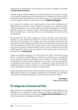 28 ‚ DOCENTES QUE DEJAN HUELLA
pertenecía al Movimiento, en esa época en la que el colegio se llamaba
“Carmen Polo de Franco”.
También siguió siendo maestra en la época posterior en la que el colegio
ya era mixto, al profesorado se le llamaba por su nombre sin el don, y ya se
respiraban aires democráticos, entre otras cosas en la elección del direc-
tor y el colegio cambió su nombre por el de “Ciudad de Popayán”.
Yo la conocí en ambas, una como alumna y otra como estudiante de
Magisterio en prácticas y nunca hablé con ella de esos cambios produ-
cidos en el país y en la escuela. Ahora me arrepiento porque me hubiera
gustado conocer su opinión. Seguro que hubiera aprendido de su sabi-
duría asentada en su sentido común y su honestidad con ella misma y
su profesión.
Mi recuerdo de ella como maestra es tierno, sensible, muy emocional.
Aprendí, sí, pero sobre todo disfruté a su lado. Yo era de esos casos raros
de niña que le gustaba ir al colegio, que se emocionaba el día antes de
empezar el cole en septiembre con el olor del uniforme recién planchado
y de los materiales nuevos. Pero sobre todo lo que más recuerdo de ella
es que me animó a que fuera maestra; ella vio en mí un potencial que más
tarde desarrollé. Hoy en día soy maestra, entre otras cosas, por la huella
que dejó en mí doña Eloísa.
Tengo una deuda pendiente con ella. Hace unos años y de forma casual
leí en un periódico de Málaga una carta de una maestra que se despedía
de sus alumnos actuales y pasados, de los padres y madres que habían
compartido con ella la misión de educar a sus hijos y de los compañeros
y compañeras que había conocido en su dilatada carrera profesional. Se
despedía porque se iba a someter a un duro tratamiento para vencer un
tumor cerebral, y ya estaba mayor. Era doña Eloísa.
Quise localizarla, pero entre el poco tiempo con el que contamos y que no
sabía dónde estaba, ni recordaba su apellido, lo fui dejando, pero siempre
me quedó esa espinita que gracias a esta iniciativa espero resarcir.
Lola Gregori
Maestra de Primaria
El colegio de la Estación del Palo
Estas letras son un pequeño homenaje a la memoria de las personas que
llevaban en sus hombros la difícil tarea de enseñar, harto difícil en los
años 60. En concreto a las maestras del Colegio María Auxiliadora, popu-
larmente llamado el Colegio de la Estación.
 