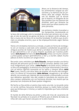 DOCENTES QUE DEJAN HUELLA ‚ 29
Ahora, en la distancia del tiempo,
los sentimientos solapan las sen-
saciones y la memoria de los pri-
meros años del colegio. Muchos
son los detalles que se borran
por la lejanía y el desgaste de los
días pasados que nos parecen tan
distantes, pero que sentaron las
bases para que ahora seamos me-
jores personas.
Los primeros miedos invocaban a
las mariposillas revoloteando en
la boca del estómago ante la novedad de entrar por primera vez al cole-
gio, el olor de nata de las gomas de borrar, los lápices recién aƥlados, el
olor a nuevo de los libros en la mochila heredada. El ediƥcio que al prin-
cipio se antojaba enorme y que se iba empequeñeciendo según íbamos
creciendo.
Viene a mi olvidadiza memoria su entrada, un patio en forma de rectángu-
lo con un naranjo a cada lado como soldados custodiando las grandes y
antiguas puertas de madera que abrían y cerraban el universo escolar en
el que aprendimos a ser un poco mejores ayudadas por nuestras profe-
soras: doña Aurora hermana de doña Eduarda, ambas con mucho carácter
y preocupadas porque aprendiéramos a leer y a escribir, daban mucho
pábulo al dicho «la letra con sangre entra».
Recuerdo como anécdota que doña Eduarda, siempre tomaba una tónica
después del almuerzo que le traía el solícito conserje, debido a las conti-
nuas indigestiones que sufría; a doña Pepita la recuerdo recta y ceñida a
su discurso pedagógico; la directora era una mujer atolondrada y nerviosa,
con un eterno cigarrillo asomando en los labios y siempre alerta; doña
Mari, joven, fresca y con otras ideas de enseñar, era mucho más transgre-
sora y la última en incorporarse; doña Adriana, sexagenaria y de mente
abierta, nos enseñó que, además del encorsetado y trasnochado currículo
que debíamos aprender, más allá, estaba la naturaleza de nuestros pro-
pios cuerpos cambiantes con sus hormonas díscolas; nos mostró que las
personas con síndrome de Down podían integrarse.
De hecho su hija asistía a nuestra clase como una más. La recuerdo como
un sol de cariñosa, besucona, bromista, porque su madre había luchado
para que brillara por sí misma y a nadie le importaba que fuera síndrome
de Down.
El marido de doña Adriana era pintor y antes de irnos de vacaciones de
Navidad nos pintaba en la pizarra el Misterio para el deleite de todas las
niñas del cole, que hacían cola para ver la obra maestra.
 