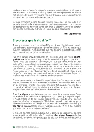 30 ‚ DOCENTES QUE DEJAN HUELLA
Hacíamos “excursiones” a un patio anexo a nuestra clase de 5º donde
nos mostraba las distintas plantas y Ʀores como complemento a Ciencias
Naturales y, de forma consentida por nuestra profesora, esquilmábamos
los jazmines con nuestras inocentes manos.
Siempre recordaré a doña Adriana como la mujer que, sin quererlo o sin
saberlo, asumió la faceta que nuestras madres no supieron comprometer-
se, acercándose a nosotras como personas y llegando a nuestro corazón
con inƥnita humildad y dulzura. Le estaré siempre agradecida.
Inma Caparrós Vida
El profesor que le dio al “on”
Ahora que andamos con los centros TIC y las pizarras digitales, me permito
usar la metáfora tecnológica para poner en valor a un maestro a la antigua
que, sin conocer los medios de los que hoy dispone el colectivo docente,
supo darle al “on” de quien esto escribe.
Fue en el curso 81/82. Entrábamos en Tercero de EGB. Nos “tocó” don Mi-
guel Racero. Hasta ese curso yo era más bien tímido. Digamos que aún no
había salido del “cascarón” psicológico, esa luz que se enciende en cual-
quier niño si se dan las circunstancias adecuadas y que le permite mostrar
lo mejor de sí mismo. El talento casi siempre se esconde en la infancia
detrás de los clichés y, en ocasiones, los complejos. Aquel era mi caso.
Me solía sentar en las ƥlas de atrás y desde allí combatía el miedo a una
caligrafía horrorosa y unas matemáticas que se me atrancaban. Bueno, en
realidad eso me ocurrió hasta el ƥnal del bachillerato.
El caso es que tenía una devoción especial por la música que, a esas eda-
des, no terminaba de estar bien vista. Me gustaba más que el fútbol. Y eso,
en los primeros ochenta en segundo o tercero de EGB, era sinónimo de ser
un “marica”. Mi bicicleta y los vinilos que andaban por casa completaban
mis pasiones. Pero hasta eso me costaba mostrarlo.
Pues don Miguel arrancó el curso con una rueda de presentaciones. Cuan-
do me tocó a mí, temblaba. Me preguntó: “¿Y a usted qué deporte le gus-
ta?”. Allí estaba yo de pie, sin apenas aliento, interrogado por el maestro
y por las miradas de los compis. “El ciclismo, pero lo que más me gusta
del mundo es la música”. Empezó a irrumpir una carcajada colectiva que
don Miguel Racero cortó en seco: “¿Algún problema? A mí lo que más me
gusta del mundo es la música también”.
El silencio dominó el aula. Aquella fue la primera de las puertas que me
abrió. A partir de ahí hubo más. En realidad, don Miguel Racero aplicaba,
sin saberlo, una continua pedagogía de eso que hoy llaman inteligencia
 