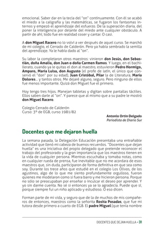 DOCENTES QUE DEJAN HUELLA ‚ 31
emocional. Saber dar en la tecla del “on” continuamente. Con él se acabó
el miedo a la caligrafía y las matemáticas, se fugaron los fantasmas in-
ternos y empezó el aprendizaje del esfuerzo. De la superación diaria, del
poner la inteligencia por delante del miedo ante cualquier obstáculo. A
partir de ahí, todo fue en realidad coser y cantar. O casi.
A don Miguel Racero no lo volví a ver después de aquel curso. Se marchó
de mi colegio, el Cerrado de Calderón. Pero ya había sembrado la semilla
del aprendizaje. Ya le había dado al “on”.
Su labor la completaron otros maestros: vinieron don Jesús, don Sebas-
tián, doña Amalia, don Juan o doña Carmen Ramos. Y luego, en el bachi-
llerato, cuando ya le quitas el don al maestro, estuvieron Pedro Hormigo,
Amparo, María Luisa, don Augusto (el profe de latín, el único que con-
servó el “don” por su edad), Juan Cristóbal, Pilar la de Literatura, María
Dolores… y tantos otros. Me dejaré alguno, seguro. Pero ninguno de ellos
fue menos importante. Quizá don Miguel fue el primero.
Hoy tengo tres hijos. Manejan tabletas y digitan sobre pantallas táctiles.
Ellos saben darle al “on”. Y parece que al mismo que a su padre le mostró
don Miguel Racero.
Colegio Cerrado de Calderón
Curso: 3º de EGB, curso 1981/82
Antonio Ortín Delgado
Periodista de Diario Sur
Docentes que me dejaron huella
La semana pasada, la Delegación Educación presentaba una entrañable
actividad que llenó mi cabeza de buenos recuerdos. “Docentes que dejan
huella” es una iniciativa del propio delegado que pretende reconocer el
trabajo del profesorado y la gran importancia que los maestros tienen en
la vida de cualquier persona. Mientras escuchaba y tomaba notas, como
en cualquier rueda de prensa, fue inevitable que no me acordara de esos
maestros que, sin duda, participaron de forma deƥnitiva en que sea como
soy. Durante los trece años que estudié en el colegio Los Olivos, de los
agustinos, algo de lo que me siento profundamente orgulloso, fueron
quienes me modelaron como si fuera barro y me hicieron persona. Porque
no sólo se preocupaban por enseñar o inculcar el deseo por aprender. Y
yo sin darme cuenta. No sé si entonces ya se lo agradecía. Puede que sí,
porque siempre fui un niño aplicado y estudioso. O eso dicen.
Forman parte de mi vida, y seguro que de la de muchos de mis compañe-
ros de entonces, maestros como la señorita Rosita Posadas, que fue mi
tutora desde primero a cuarto de EGB. El padre Miguel (que tenía nombre
 