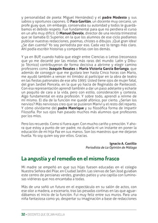 32 ‚ DOCENTES QUE DEJAN HUELLA
y personalidad de poeta: Miguel Hernández) y el padre Modesto y sus
sabios y oportunos capones. O Paco Gavilán, un docente muy cercano, un
profe guay que, sin embargo, conservaba su autoridad y todos le guardá-
bamos el debido respeto. Fue fundamental para que no perdiera el curso
en un año muy difícil. O Manuel Devolx, director de una revista trimestral
que se llamaba El Superior, en la que los alumnos de ese ciclo podíamos
publicar nuestras redacciones, poemas, chistes o dibujos. ¡Qué gran idea!
¿Se dan cuenta? Yo soy periodista por eso. Cada vez lo tengo más claro.
Ahí podía escribir historias y compartirlas con los demás.
Y ya en BUP, cuando había que elegir entre Ciencias o Letras (reconozco
que yo me decanté por las mixtas más raras del mundo: Latín y Dibu-
jo Técnico) contribuyeron de forma decisiva a abrirme y elegir camino
profesores como Joaquín Rosales o María Victoria García Berlanga, que
además de conseguir que me gustara leer hasta Cinco horas con Mario,
me ayudó también a vencer mi timidez al participar en la obra de teatro
en las ƥestas patronales de ese año 1995: Usted tiene ojos de mujer fatal,
del gran Jardiel Poncela, en la que yo hacía de Reginaldo de Pantecosti.
Con esa representación aprendí también a dar un paso adelante y echarle
un poquito de cara a la vida, pero con estilo, consideración y cortesía.
Algo fundamental en esta profesión. Y sobre todo, aprendí a reírme de
mí mismo. El día de la función me quedé afónico, por cierto. ¿Serían los
nervios? Más nerviosos creo que se pusieron Mariví y el resto del reparto.
Y cómo olvidarme del padre Manrique y su ƥlosóƥca forma de impartir
Filosofía. Por sus ojos han pasado muchos más alumnos que profesores
por los míos.
Pero los recuerdo. Como si fuera ayer. Con mucho cariño y emoción. Y aho-
ra que estoy a punto de ser padre, no dudaría ni un instante en poner la
educación de mi hija Paz en sus manos. Son los maestros que me dejaron
huella. Yo soy quien soy por ellos. Gracias.
Ignacio A. Castillo
Periodista de La Opinión de Málaga
La angustia y el remedio en el mismo frasco
Mi madre se empeñó en que sus hijas fuesen educadas en el colegio
Nuestra Señora del Pilar, en Ciudad Jardín. Las siervas de San José guiaban
este centro de persianas verdes, grandes patios y una capilla con lumino-
sas vidrieras que nos encantaba a todas.
Más de una soñó un futuro en el espectáculo en su salón de actos, con
ese olor a madera, a escenario, tras las pesadas cortinas en las que aguar-
dábamos el inicio de la función. Fui muy feliz entre sus muros. Para una
niña fantasiosa como yo, despertar su imaginación a base de redacciones
 