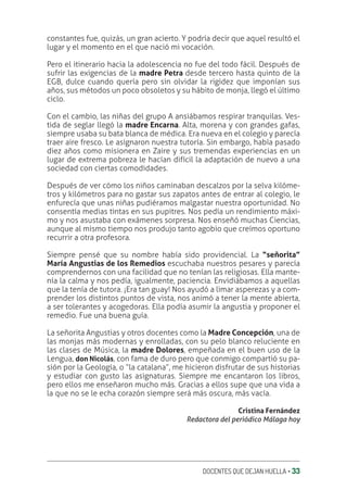 DOCENTES QUE DEJAN HUELLA ‚ 33
constantes fue, quizás, un gran acierto. Y podría decir que aquel resultó el
lugar y el momento en el que nació mi vocación.
Pero el itinerario hacia la adolescencia no fue del todo fácil. Después de
sufrir las exigencias de la madre Petra desde tercero hasta quinto de la
EGB, dulce cuando quería pero sin olvidar la rigidez que imponían sus
años, sus métodos un poco obsoletos y su hábito de monja, llegó el último
ciclo.
Con el cambio, las niñas del grupo A ansiábamos respirar tranquilas. Ves-
tida de seglar llegó la madre Encarna. Alta, morena y con grandes gafas,
siempre usaba su bata blanca de médica. Era nueva en el colegio y parecía
traer aire fresco. Le asignaron nuestra tutoría. Sin embargo, había pasado
diez años como misionera en Zaire y sus tremendas experiencias en un
lugar de extrema pobreza le hacían difícil la adaptación de nuevo a una
sociedad con ciertas comodidades.
Después de ver cómo los niños caminaban descalzos por la selva kilóme-
tros y kilómetros para no gastar sus zapatos antes de entrar al colegio, le
enfurecía que unas niñas pudiéramos malgastar nuestra oportunidad. No
consentía medias tintas en sus pupitres. Nos pedía un rendimiento máxi-
mo y nos asustaba con exámenes sorpresa. Nos enseñó muchas Ciencias,
aunque al mismo tiempo nos produjo tanto agobio que creímos oportuno
recurrir a otra profesora.
Siempre pensé que su nombre había sido providencial. La “señorita”
María Angustias de los Remedios escuchaba nuestros pesares y parecía
comprendernos con una facilidad que no tenían las religiosas. Ella mante-
nía la calma y nos pedía, igualmente, paciencia. Envidiábamos a aquellas
que la tenía de tutora. ¡Era tan guay! Nos ayudó a limar asperezas y a com-
prender los distintos puntos de vista, nos animó a tener la mente abierta,
a ser tolerantes y acogedoras. Ella podía asumir la angustia y proponer el
remedio. Fue una buena guía.
La señorita Angustias y otros docentes como la Madre Concepción, una de
las monjas más modernas y enrolladas, con su pelo blanco reluciente en
las clases de Música, la madre Dolores, empeñada en el buen uso de la
Lengua, don Nicolás, con fama de duro pero que conmigo compartió su pa-
sión por la Geología, o “la catalana”, me hicieron disfrutar de sus historias
y estudiar con gusto las asignaturas. Siempre me encantaron los libros,
pero ellos me enseñaron mucho más. Gracias a ellos supe que una vida a
la que no se le echa corazón siempre será más oscura, más vacía.
Cristina Fernández
Redactora del periódico Málaga hoy
 