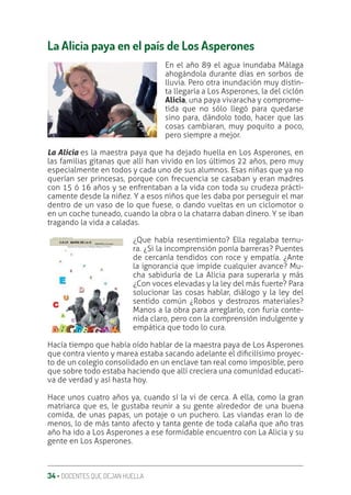 34 ‚ DOCENTES QUE DEJAN HUELLA
La Alicia paya en el país de Los Asperones
En el año 89 el agua inundaba Málaga
ahogándola durante días en sorbos de
lluvia. Pero otra inundación muy distin-
ta llegaría a Los Asperones, la del ciclón
Alicia, una paya vivaracha y comprome-
tida que no sólo llegó para quedarse
sino para, dándolo todo, hacer que las
cosas cambiaran, muy poquito a poco,
pero siempre a mejor.
La Alicia es la maestra paya que ha dejado huella en Los Asperones, en
las familias gitanas que allí han vivido en los últimos 22 años, pero muy
especialmente en todos y cada uno de sus alumnos. Esas niñas que ya no
querían ser princesas, porque con frecuencia se casaban y eran madres
con 15 ó 16 años y se enfrentaban a la vida con toda su crudeza prácti-
camente desde la niñez. Y a esos niños que les daba por perseguir el mar
dentro de un vaso de lo que fuese, o dando vueltas en un ciclomotor o
en un coche tuneado, cuando la obra o la chatarra daban dinero. Y se iban
tragando la vida a caladas.
¿Que había resentimiento? Ella regalaba ternu-
ra. ¿Si la incomprensión ponía barreras? Puentes
de cercanía tendidos con roce y empatía. ¿Ante
la ignorancia que impide cualquier avance? Mu-
cha sabiduría de La Alicia para superarla y más
¿Con voces elevadas y la ley del más fuerte? Para
solucionar las cosas hablar, diálogo y la ley del
sentido común ¿Robos y destrozos materiales?
Manos a la obra para arreglarlo, con furia conte-
nida claro, pero con la comprensión indulgente y
empática que todo lo cura.
Hacía tiempo que había oído hablar de la maestra paya de Los Asperones
que contra viento y marea estaba sacando adelante el diƥcilísimo proyec-
to de un colegio consolidado en un enclave tan real como imposible, pero
que sobre todo estaba haciendo que allí creciera una comunidad educati-
va de verdad y así hasta hoy.
Hace unos cuatro años ya, cuando sí la vi de cerca. A ella, como la gran
matriarca que es, le gustaba reunir a su gente alrededor de una buena
comida, de unas papas, un potaje o un puchero. Las viandas eran lo de
menos, lo de más tanto afecto y tanta gente de toda calaña que año tras
año ha ido a Los Asperones a ese formidable encuentro con La Alicia y su
gente en Los Asperones.
 