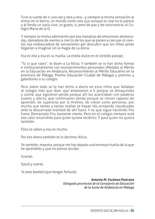 DOCENTES QUE DEJAN HUELLA ‚ 35
Tuve la suerte de ir, una vez y otra y otra….y siempre la misma sensación al
entrar en el barrio, un mundo como roto que aunque es real no lo parece
y al fondo un oasis vivo, un gueto, sí, pero de paz y de convivencia, el Co-
legio María de la O.
Y siempre la misma admiración por esa masajista de emociones desboca-
das, domadora de vientos a cien (o de los que se ponen a cien por el vien-
to), esa embaucadora de sensaciones por descubrir que los niños jamás
llegarían a imaginar sin la magia de La Alicia.
Esa es ella y esa es su huella. La estela dulce en el sórdido paisaje.
“Tú si que vales”, le dicen a La Alicia. Y también se lo han dicho formal
e institucionalmente con reconocimientos personales (Medalla al Mérito
en la Educación en Andalucía, Reconocimiento al Mérito Educativo en la
provincia de Málaga, Premio Educación Ciudad de Málaga) y premios y
galardones a su colegio.
Pero sobre todo se lo han dicho a diario en esos niños que faltaban
al colegio más que iban, que empezaron a ir porque se desayunaba
y comía, que siguieron yendo porque allí los acariciaban con palabras
suaves y afecto, que continuaron yendo porque se vieron capaces de
aprender, de superarse por sí mismos, de crecer como personas, por
mucho que tantas y tantas toallas se hayan ido arrojando claudicadas
ante la descarnada realidad de ahí fuera. Y es que sigue haciendo frío
fuera. Demasiado frío, bastante viento. Pero en el colegio siempre está
ese calor encendido para quien quiera recibirlo. Y para quien no quiera
también.
Ellos lo saben y eso es mucho.
Por eso ahora también te lo decimos Alicia.
Yo también, maestra, porque me has dejado una hermosa huella de la que
he aprendido y que no pienso olvidar.
Gracias.
Salud y suerte.
Te aves baxtalo (que tengas fortuna).
Antonio M. Escámez Pastrana
Delegado provincial de la Consejería de Educación
de la Junta de Andalucía en Málaga
 