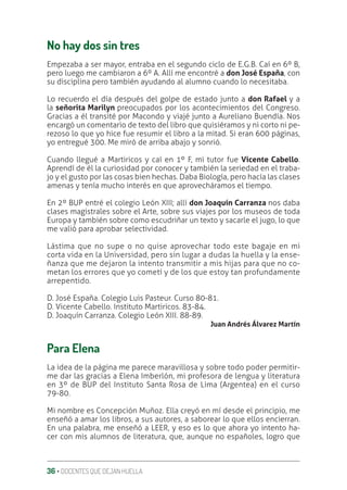36 ‚ DOCENTES QUE DEJAN HUELLA
No hay dos sin tres
Empezaba a ser mayor, entraba en el segundo ciclo de E.G.B. Caí en 6º B,
pero luego me cambiaron a 6º A. Allí me encontré a don José España, con
su disciplina pero también ayudando al alumno cuando lo necesitaba.
Lo recuerdo el día después del golpe de estado junto a don Rafael y a
la señorita Marilyn preocupados por los acontecimientos del Congreso.
Gracias a él transité por Macondo y viajé junto a Aureliano Buendía. Nos
encargó un comentario de texto del libro que quisiéramos y ni corto ni pe-
rezoso lo que yo hice fue resumir el libro a la mitad. Si eran 600 páginas,
yo entregué 300. Me miró de arriba abajo y sonrió.
Cuando llegué a Martiricos y caí en 1º F, mi tutor fue Vicente Cabello.
Aprendí de él la curiosidad por conocer y también la seriedad en el traba-
jo y el gusto por las cosas bien hechas. Daba Biología, pero hacía las clases
amenas y tenía mucho interés en que aprovecháramos el tiempo.
En 2º BUP entré el colegio León XIII; allí don Joaquín Carranza nos daba
clases magistrales sobre el Arte, sobre sus viajes por los museos de toda
Europa y también sobre como escudriñar un texto y sacarle el jugo, lo que
me valió para aprobar selectividad.
Lástima que no supe o no quise aprovechar todo este bagaje en mi
corta vida en la Universidad, pero sin lugar a dudas la huella y la ense-
ñanza que me dejaron la intento transmitir a mis hijas para que no co-
metan los errores que yo cometí y de los que estoy tan profundamente
arrepentido.
D. José España. Colegio Luis Pasteur. Curso 80-81.
D. Vicente Cabello. Instituto Martiricos. 83-84.
D. Joaquín Carranza. Colegio León XIII. 88-89.
Juan Andrés Álvarez Martín
Para Elena
La idea de la página me parece maravillosa y sobre todo poder permitir-
me dar las gracias a Elena Imberlón, mi profesora de lengua y literatura
en 3º de BUP del Instituto Santa Rosa de Lima (Argentea) en el curso
79-80.
Mi nombre es Concepción Muñoz. Ella creyó en mí desde el principio, me
enseñó a amar los libros, a sus autores, a saborear lo que ellos encierran.
En una palabra, me enseñó a LEER, y eso es lo que ahora yo intento ha-
cer con mis alumnos de literatura, que, aunque no españoles, logro que
 
