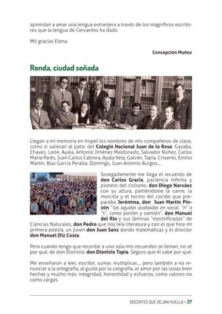 DOCENTES QUE DEJAN HUELLA ‚ 37
aprendan a amar una lengua extranjera a través de los magníƥcos escrito-
res que la lengua de Cervantes ha dado.
Mil gracias Elena.
Concepción Muñoz
Ronda, ciudad soñada
Llegan a mi memoria en tropel los nombres de mis compañeros de clase,
como si salieran al patio del Colegio Nacional Juan de la Rosa: Gazaba,
Chaves, León, Ayala, Antonio Jiménez Maldonado, Salvador Núñez, Carlos
María Parés, Juan Carlos Cabrera, Ayala Vela, Galván, Tapia, Crisanto, Emilio
Martín, Blas García Peralta, Domingo, Juan Antonio Burgos,…
Sosegadamente me llega el recuerdo de
don Carlos Gracia, paciencia inƥnita y
pionero del ciclismo, don Diego Narváez
con su altura, partiéndome la carne, la
morcilla y el tocino del cocido que pre-
paraba Jerónima, don Juan Martín Pin-
zón “las agudas acabadas en vocal, “n” o
“s”, como portón y camión”, don Manuel
del Río y sus láminas “electriƥcadas” de
Ciencias Naturales, don Pedro que nos leía literatura y con el que hice mi
primera poesía, un joven don Juan Sanz dando matemáticas y el director
don Manuel Diz Costa.
Pero cuando tengo que recordar a uno solo mis recuerdos se llenan, no sé
por qué, de don Dionisio: don Dionisio Tapia. Seguro que él sabe por qué.
Me enseñaron a leer, escribir, sumar, multiplicar…, pero también a no re-
nunciar a la ortografía, al gusto por la caligrafía, el amor por las cosas bien
hechas y mucho más: integridad, honestidad y esfuerzo, como valores no
como cargas.
 
